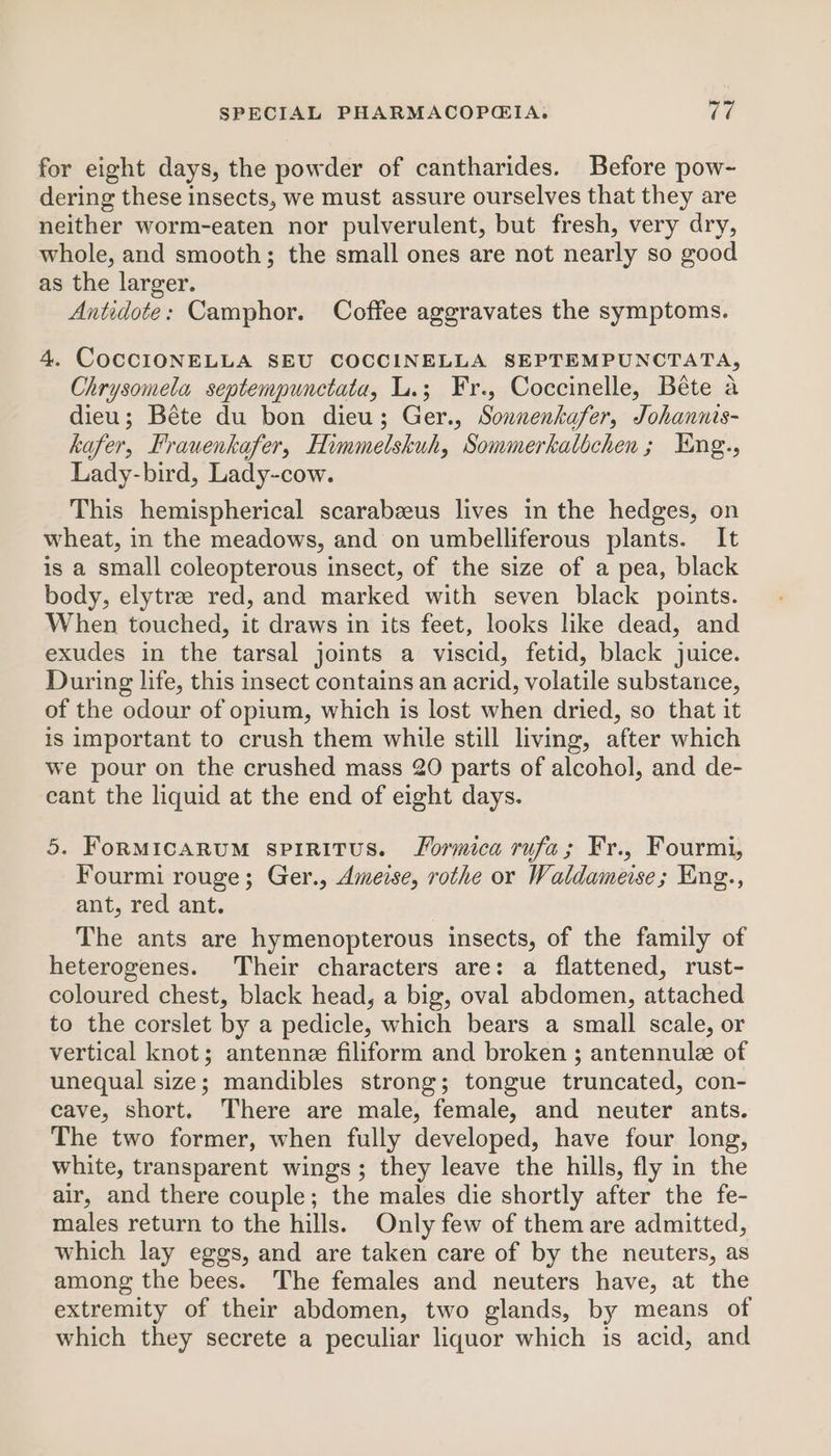 for eight days, the powder of cantharides. Before pow-~ dering these insects, we must assure ourselves that they are neither worm-eaten nor pulverulent, but fresh, very dry, whole, and smooth; the small ones are not nearly so good as the larger. Antidote: Camphor. Coffee aggravates the symptoms. 4. COCCIONELLA SEU COCCINELLA SEPTEMPUNCTATA, Chrysomela septempunctata, L.; Fr., Coccinelle, Béte a dieu; Béte du bon dieu; Ger., Sonnenkafer, Johannis- kafer, Frauenkafer, Himmelskuh, Sommerkalbchen; YEng., Lady-bird, Lady-cow. This hemispherical scarabzeus lives in the hedges, on wheat, in the meadows, and on umbelliferous plants. It is a small coleopterous insect, of the size of a pea, black body, elytra red, and marked with seven black points. When touched, it draws in its feet, looks like dead, and exudes in the tarsal joints a viscid, fetid, black juice. During life, this insect contains an acrid, volatile substance, of the odour of opium, which is lost when dried, so that it is important to crush them while still living, after which we pour on the crushed mass 20 parts of alcohol, and de- cant the liquid at the end of eight days. 5. FoRMicaRuM sprritus. Formica rufa; Fr., Fourmi, Fourmi rouge; Ger., Ameise, rothe or Waldameise; Eng., ant, red ant. The ants are hymenopterous insects, of the family of heterogenes. Their characters are: a flattened, rust- coloured chest, black head, a big, oval abdomen, attached to the corslet by a pedicle, which bears a small scale, or vertical knot; antennee filiform and broken ; antennule of unequal size; mandibles strong; tongue truncated, con- cave, short. There are male, female, and neuter ants. The two former, when fully developed, have four long, white, transparent wings; they leave the hills, fly in the air, and there couple; the males die shortly after the fe- males return to the hills. Only few of them are admitted, which lay eggs, and are taken care of by the neuters, as among the bees. The females and neuters have, at the extremity of their abdomen, two glands, by means of which they secrete a peculiar liquor which is acid, and