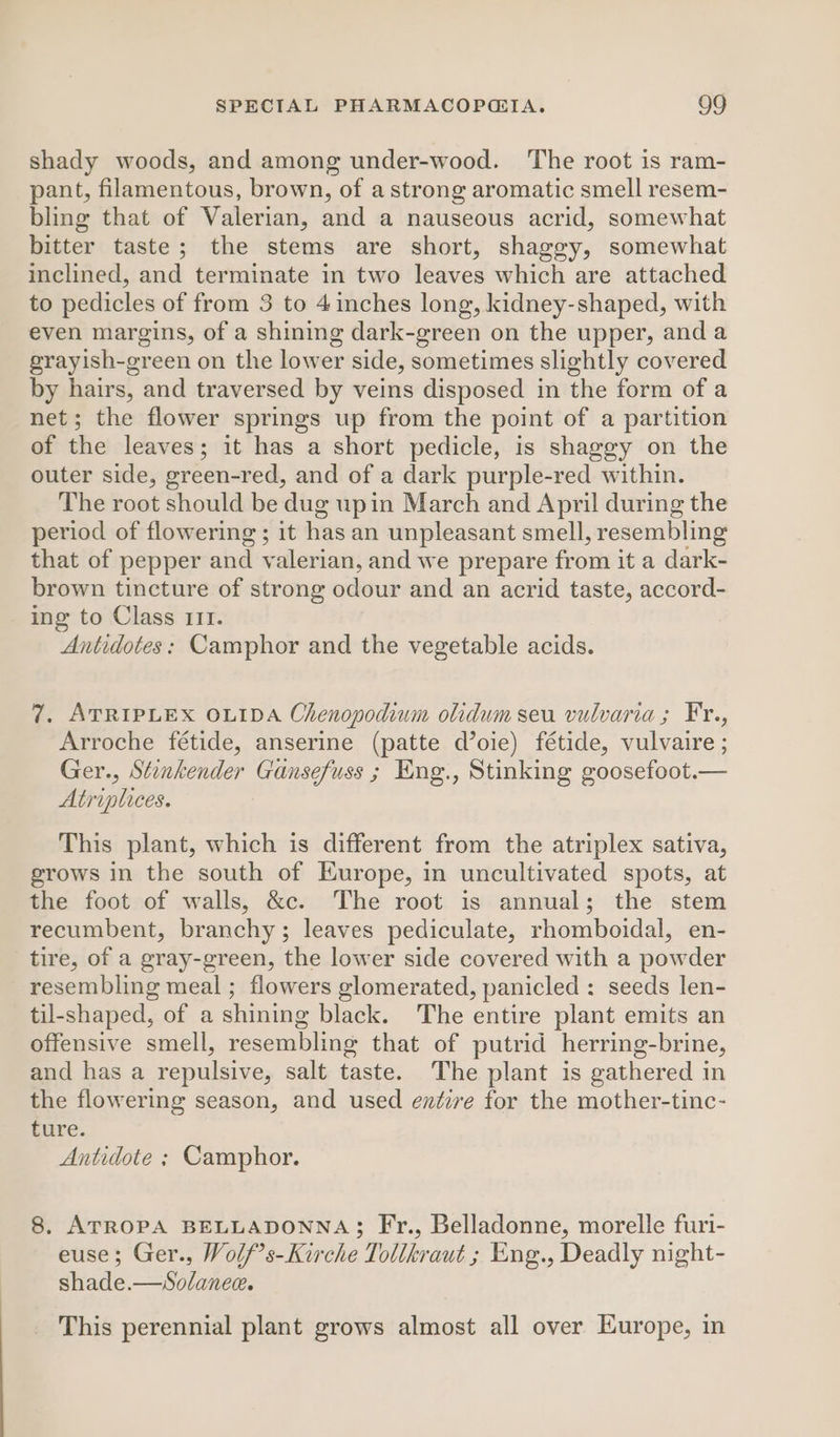 shady woods, and among under-wood. ‘The root is ram- pant, filamentous, brown, of a strong aromatic smell resem- bling that of Valerian, and a nauseous acrid, somewhat bitter taste; the stems are short, shaggy, somewhat inclined, and terminate in two leaves which are attached to pedicles of from 3 to 4 inches long, kidney-shaped, with even margins, of a shining dark-green on the upper, anda grayish-green on the lower side, sometimes slightly covered by hairs, and traversed by veins disposed in the form of a net; the flower springs up from the point of a partition of the leaves; it has a short pedicle, is shaggy on the outer side, green-red, and of a dark purple-red within. The root should be dug upin March and April during the period of flowering ; it has an unpleasant smell, resembling that of pepper and valerian, and we prepare from it a dark- brown tincture of strong odour and an acrid taste, accord- ing to Class III. Antidotes: Camphor and the vegetable acids. 7. ATRIPLEX OLIDA Chenopodium olidum seu vulvaria; Fr., Arroche fétide, anserine (patte d’oie) fétide, vulvaire ; Ger., Stinkender Gansefuss ; Eng., Stinking goosefoot.— Atriplices. This plant, which is different from the atriplex sativa, grows in the south of Europe, in uncultivated spots, at the foot of walls, &amp;c. The root is annual; the stem recumbent, branchy; leaves pediculate, rhomboidal, en- tire, of a gray-green, the lower side covered with a powder resembling meal ; flowers glomerated, panicled : seeds len- til-shaped, of a shining black. The entire plant emits an offensive smell, resembling that of putrid herring-brine, and has a repulsive, salt taste. The plant is gathered in the flowering season, and used entire for the mother-tinc- ture. Antidote ; Camphor. 8. ATROPA BELLADONNA; Fr., Belladonne, morelle furi- euse; Ger., Wolf’s-Kirche Tollkraut ; Eng., Deadly night- shade.—Solanee. This perennial plant grows almost all over Europe, in