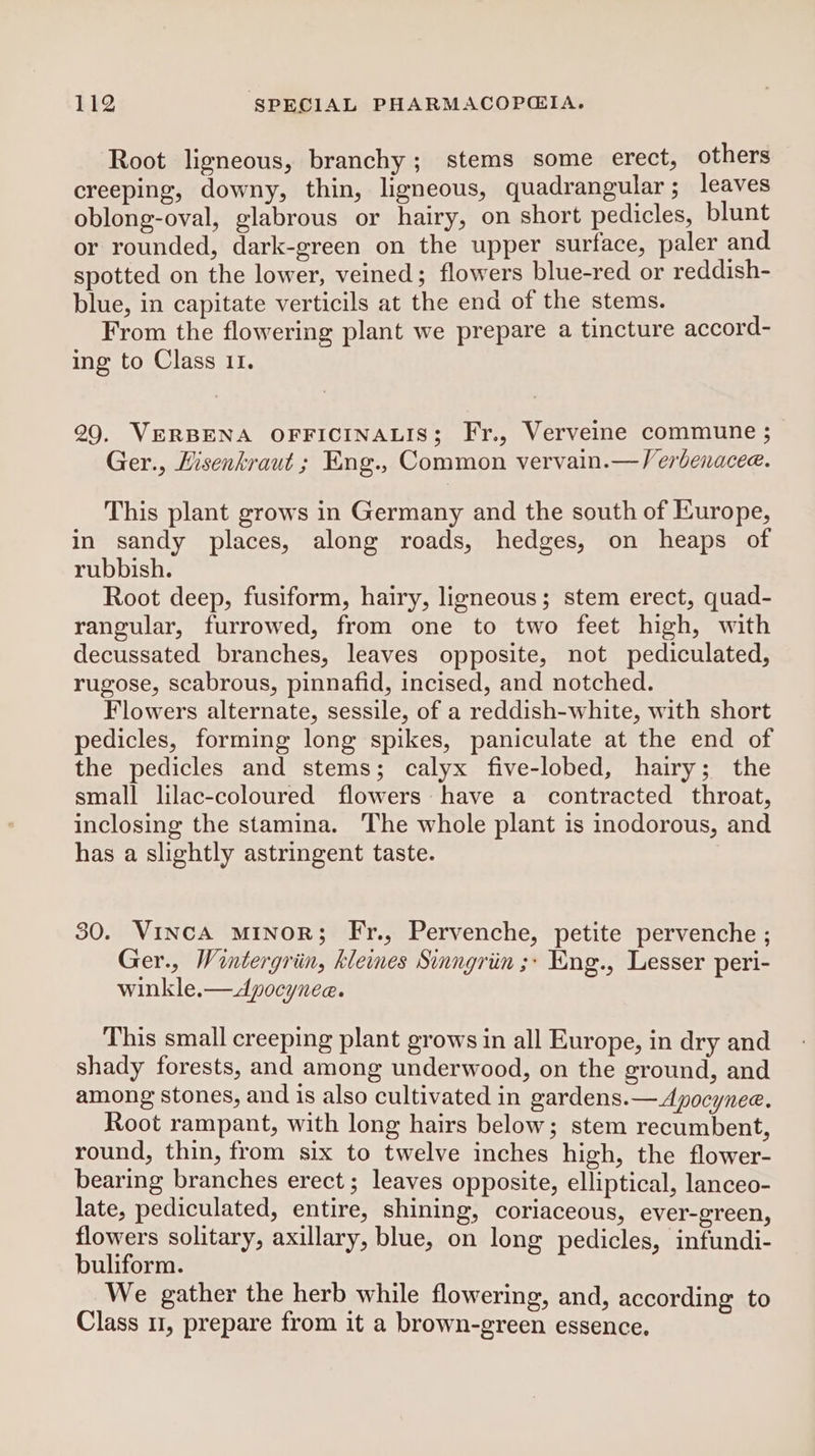 Root ligneous, branchy; stems some erect, others creeping, downy, thin, ligneous, quadrangular; leaves oblong-oval, glabrous or hairy, on short pedicles, blunt or rounded, dark-green on the upper surface, paler and spotted on the lower, veined; flowers blue-red or reddish- blue, in capitate verticils at the end of the stems. From the flowering plant we prepare a tincture accord- ing to Class 11. 29. VERBENA OFFICINALIS; Fr., Verveine commune ; Ger., Hisenkraut ; Eng., Common vervain.—/erbenacee. This plant grows in Germany and the south of Europe, in sandy places, along roads, hedges, on heaps of rubbish. Root deep, fusiform, hairy, ligneous; stem erect, quad- rangular, furrowed, from one to two feet high, with decussated branches, leaves opposite, not pediculated, rugose, scabrous, pinnafid, incised, and notched. Flowers alternate, sessile, of a reddish-white, with short pedicles, forming long spikes, paniculate at the end of the pedicles and stems; calyx five-lobed, hairy; the small lilac-coloured flowers have a contracted throat, inclosing the stamina. The whole plant is inodorous, and has a slightly astringent taste. 30. VincA minoR; Fr., Pervenche, petite pervenche ; Ger., Wintergriin, klemes Sinngriin ;: Kng., Lesser peri- winkle.—Apocynee. This small creeping plant grows in all Europe, in dry and shady forests, and among underwood, on the ground, and among stones, and is also cultivated in gardens.— Apocynee. Root rampant, with long hairs below; stem recumbent, round, thin, from six to twelve inches high, the flower- bearing branches erect ; leaves opposite, elliptical, lanceo- late, pediculated, entire, shining, coriaceous, ever-green, flowers solitary, axillary, blue, on long pedicles, infundi- buliform. We gather the herb while flowering, and, according to Class 1, prepare from it a brown-green essence.