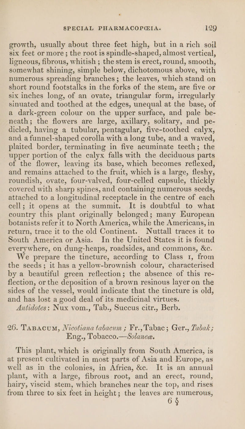 growth, usually about three feet high, but in a rich soil six feet or more; the root is spindle-shaped, almost vertical, ligneous, fibrous, whitish ; the stem is erect, round, smooth, somewhat shining, simple below, dichotomous above, with numerous spreading branches; the leaves, which stand on short round footstalks in the forks of the stem, are five or six inches long, of an ovate, triangular form, irregularly sinuated and toothed at the edges, unequal at the base, of a dark-green colour on the upper surface, and pale be- neath; the flowers are large, axillary, solitary, and pe- dicled, having a tubular, pentagular, five-toothed calyx, and a funnel-shaped corolla with a long tube, and a waved, plaited border, terminating in five acuminate teeth; the upper portion of the calyx falls with the deciduous parts of the flower, leaving its base, which becomes reflexed, and remains attached to the fruit, which is a large, fleshy, roundish, ovate, four-valved, four-celled capsule, thickly covered with sharp spines, and containing numerous seeds, attached to a longitudinal receptacle in the centre of each cell; it opens at the summit. It is doubtful to what country this plant originally belonged; many European botanists refer it to North America, while the Americans, in return, trace it to the old Continent. Nuttall traces it to South America or Asia. In the United States it is found everywhere, on dung-heaps, roadsides, and commons, &amp;c. We prepare the tincture, according to Class 1, from the seeds; it has a yellow-brownish colour, characterised by a beautiful green reflection; the absence of this re- flection, or the deposition of a brown resinous layer on the sides of the vessel, would indicate that the tincture is old, and has lost a good deal of its medicinal virtues. Antidotes: Nux vom., Tab., Succus citr., Berb. 26. TaBacum, Nicotiana tabacum ; Fr.,Tabac; Ger., Tabak; Eng., Tobacco.—Solanee. This plant, which is originally from South America, is at present cultivated in most parts of Asia and Europe, as well as in the colonies, in Africa, &amp;c. It is an annual plant, with a large, fibrous root, and an erect, round, hairy, viscid stem, which branches near the top, and rises from three to six feet in height; the leaves are numerous, 6 §