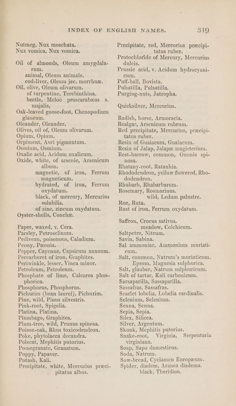 Nutmeg, Nux moschata. Nux vomica, Nux vomica. Oil of almonds, Oleum amygdala- rum. animal, Oleum animale. cod-liver, Oleum jec. morrhue. Oil, olive, Oleum olivarum. of turpentine, Terebinthina. beetle, Meloé proscarabeas s. majalis, Oak-leaved goose-foot, Chenopodium glaucum. Oleander, Oleander. Olives, oil of, Oleum olivarum. Opium, Opium. Orpiment, Auri pigmentum. Osmium, Osmium. Oxalic acid, Acidum oxalicum. Oxide, white, of arsenic, Arsenicum album. magnetic, of iron, magneticum. hydrated, of oxydatum. black, of mercury, Mercurius solubilis. of zinc, zincum oxydatum. Oyster-shells, Conche. Ferrum iron, Ferrum Paper, waxed, v. Cera. Parsley, Petroselinum. Pediveau, poisonous, Caladium. Peony, Peonia. Pepper, Cayenne, Capsicum annuum. Percarburet of iron, Graphites. Periwinkle, lesser, Vinca minor. Petroleum, Petroleum. Phosphate of lime, Calcarea phos- phorica. Phosphorus, Phosphorus. Pichurim (bean laurel), Pichurim. Pine, wild, Pinus silvestris. Pink-root, Spigelia. Platina, Platina. Plumbago, Graphites. Plum-tree, wild, Prunus spinosa. Poison-oak, Rhus toxicodendron, Poke, phytolacca decandra. Polecat, Mephitis putorius. Pomegranate, Granatum. Poppy, Papaver. Potash, Kali. Precipitate, white, Mercurius preci- pitatus albus. 319 Precipitate, red, Mercurius precipi- tatus ruber. Protochloride of Mercury, Mercurius dulcis. Prussic. acid, v. Acidum hydrocyani- cum. Puff-ball, Bovista. Pulsatilla, Pulsatilla. Purging-nuts, Jatropha. Quicksilver, Mercurius. Radish, horse, Armoracia. Realgar, Arsenicum rubrum. Red precipitate, Mercurius, preecipi- tatus ruber. Resin of Guaiacum, Guaiacum. Resin of Jalap, Jalapee magisterium. Rest-harrow, common, Ononis spi- nosa. Rhatany-root, Ratanhia. Rhododendron, yellow flowered, Rho- dodendron. Rhubarb, Rhabarbarum. Rosemary, Rosmarinus. wild, Ledum palustre. Rue, Ruta. Rust of iron, Ferrum oxydatum. Saffron, Crocus sativus. meadow, Colchicum. Saltpetre, Nitrum. Savin, Sabina. Sal ammoniac, Ammonium muriati- cum. Salt, common, Natrum’s muriaticum. Epsom, Magnesia sulphurica. Salt, glauber, Natrum sulphuricum. Salt of tartar, Kali carbonicum. Sarsaparilla, Sassaparilla. Sassafras, Sassafras. Scarlet lobelia, Lobelia cardinalis. Selenium, Selenium. Senna, Senna. Sepia, Sepia. Silex, Silicea. Silver, Argentum. Skunk, Mephitis putorius. Snake-root, Virginia, Serpentaria virginiana. Soap, Sapo domesticus. Soda, Natrum. Sow-bread, Cyclamen Europzum. Spider, diadem, Aranea diadema. black, Theridion.