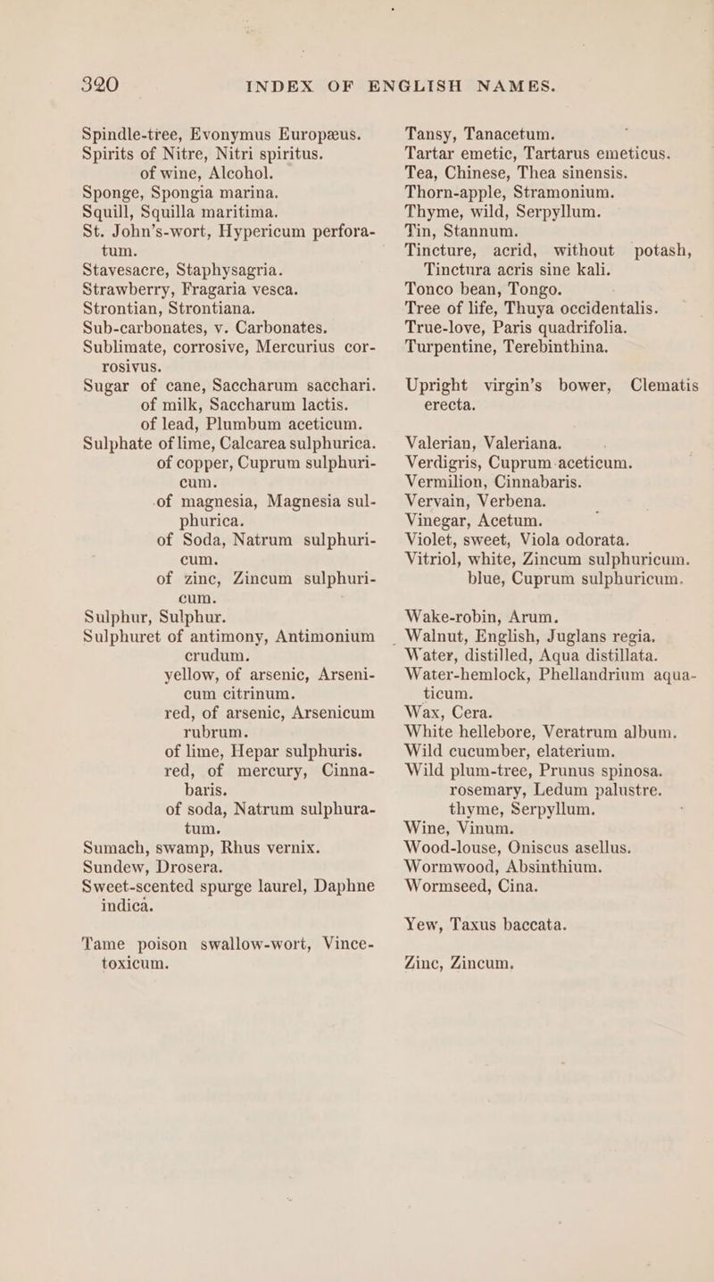 Spindle-tree, Evonymus Europeeus. Spirits of Nitre, Nitri spiritus. of wine, Alcohol. Sponge, Spongia marina. Squill, Squilla maritima. St. John’s-wort, Hypericum perfora- tum. Stavesacre, Staphysagria. Strawberry, Fragaria vesca. Strontian, Strontiana. Sub-carbonates, v. Carbonates. Sublimate, corrosive, Mercurius cor- rosivus. Sugar of cane, Saccharum sacchari. of milk, Saccharum lactis. of lead, Plumbum aceticum. Sulphate of lime, Calcarea sulphurica. of copper, Cuprum sulphuri- cum. of magnesia, Magnesia sul- phurica. of Soda, Natrum sulphuri- cum. of zinc, Zincum sulphuri- cum. Sulphur, Sulphur. Sulphuret of antimony, Antimonium crudum. yellow, of arsenic, Arseni- cum citrinum. red, of arsenic, Arsenicum rubrum. of lime, Hepar sulphuris. red, of mercury, Cinna- baris. of soda, Natrum sulphura- tum. Sumach, swamp, Rhus vernix. Sundew, Drosera. Sweet-scented spurge laurel, Daphne indica. Tame poison swallow-wort, Vince- toxicum. Tansy, Tanacetum. Tartar emetic, Tartarus emeticus. Tea, Chinese, Thea sinensis. Thorn-apple, Stramonium. Thyme, wild, Serpyllum. Tin, Stannum. Tincture, acrid, without potash, Tinctura acris sine kali. Tonco bean, Tongo. Tree of life, Thuya occidentalis. True-love, Paris quadrifolia. Turpentine, Terebinthina. Upright virgin’s bower, Clematis erecta. Valerian, Valeriana. Verdigris, Cuprum.aceticum. Vermilion, Cinnabaris. Vervain, Verbena. Vinegar, Acetum. Violet, sweet, Viola odorata. Vitriol, white, Zincum sulphuricum. blue, Cuprum sulphuricum. Wake-robin, Arum. Water, distilled, Aqua distillata. Water-hemlock, Phellandrium aqua- ticum. Wax, Cera. White hellebore, Veratrum album. Wild cucumber, elaterium. Wild plum-tree, Prunus spinosa. rosemary, Ledum palustre. thyme, Serpyllum. Wine, Vinum. Wood-louse, Oniscus asellus. Wormwood, Absinthium. Wormseed, Cina. Yew, Taxus baccata. Zinc, Zincum,