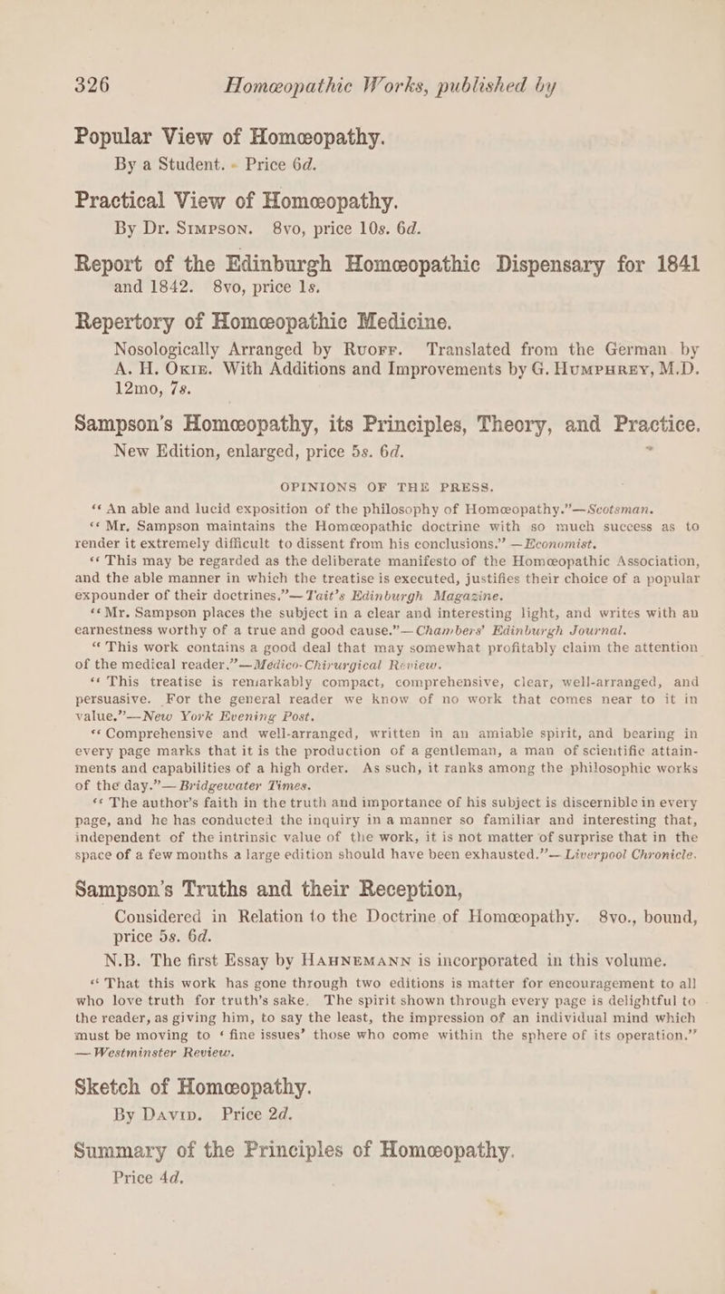 Popular View of Homceopathy. By a Student. » Price 6d. Practical View of Homeopathy. By Dr. Simpson. 8vo, price 10s. 6d. Report of the Edinburgh Homeopathic Dispensary for 1841 and 1842. 8vo, price ls. Repertory of Homeopathic Medicine. Nosologically Arranged by Ruorr. Translated from the German. by A. H. Oxre. With Additions and Improvements by G. Humpurey, M.D. 12mo, 7s. Sampson’s Homeopathy, its Principles, Theory, and Practice. New Edition, enlarged, price 5s. 6d. = OPINIONS OF THE PRESS. «« An able and lucid exposition of the philosophy of Homeopathy.”—Scotsman. ‘* Mr. Sampson maintains the Homeopathic doctrine with so much success as to render it extremely difficult to dissent from his conclusions.” — Economist. «« This may be regarded as the deliberate manifesto of the Homceopathic Association, and the able manner in which the treatise is executed, justifies their choice of a popular expounder of their doctrines.”— Tait’s Edinburgh Magazine. ««Mr. Sampson places the subject in a clear and interesting light, and writes with an earnestness worthy of a true and good cause.”— Chambers’ Edinburgh Journal. “This work contains a good deal that may somewhat profitably claim the attention of the medical reader.” —Medico-Chirurgical Review. ‘‘ This treatise is reniarkably compact, comprehensive, clear, well-arranged, and persuasive. For the general reader we know of no work that comes near to it in value.”—New York Evening Post. *«*Comprehensive and well-arranged, written in an amiable spirit, and bearing in every page marks that it is the production of a gentleman, a man of scientifie attain- ments and capabilities of a high order. As such, it ranks among the philosophie works of the day.”— Bridgewater Times. ‘* The author’s faith in the truth and importance of his subject is discernible in every page, and he has conducted the inquiry in a manner so familiar and interesting that, independent of the intrinsic value of the work, it is not matter of surprise that in the space of a few months a large edition should have been exhausted.”— Liverpool Chronicle. Sampson's Truths and their Reception, Considered in Relation 1o the Doctrine of Homeopathy. 8vo., bound, price 5s. 6d. N.B. The first Essay by HAHNEMANN is incorporated in this volume. «“That this work has gone through two editions is matter for encouragement to all who love truth for truth’s sake. The spirit shown through every page is delightful to . the reader, as giving him, to say the least, the impression of an individual mind which must be moving to ‘ fine issues’ those who come within the sphere of its operation.” — Westminster Review. Sketch of Homeopathy. By Davin. Price 2d. Summary of the Principles of Homeopathy. Price 4d.