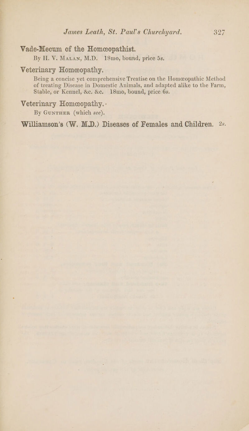 eo ~~ ! James Leath, St. Paul's Churchyard. 327 Vade-Mecum of the Homcopathist. By H. V. Maran, M.D. 18mo, bound, price 5s. Veterinary Homeopathy. Being a concise yet comprehensive Treatise on the Homceopathic Method of treating Disease in Domestic Animals, and adapted alike to the Farm, Stable, or Kennel, &amp;c. &amp;c. 18mo, bound, price 6s. Veterinary Homeopathy. - By GuntTHER (which see). Williamson’s (W. M.D.) Diseases of Females and Children. 2s.