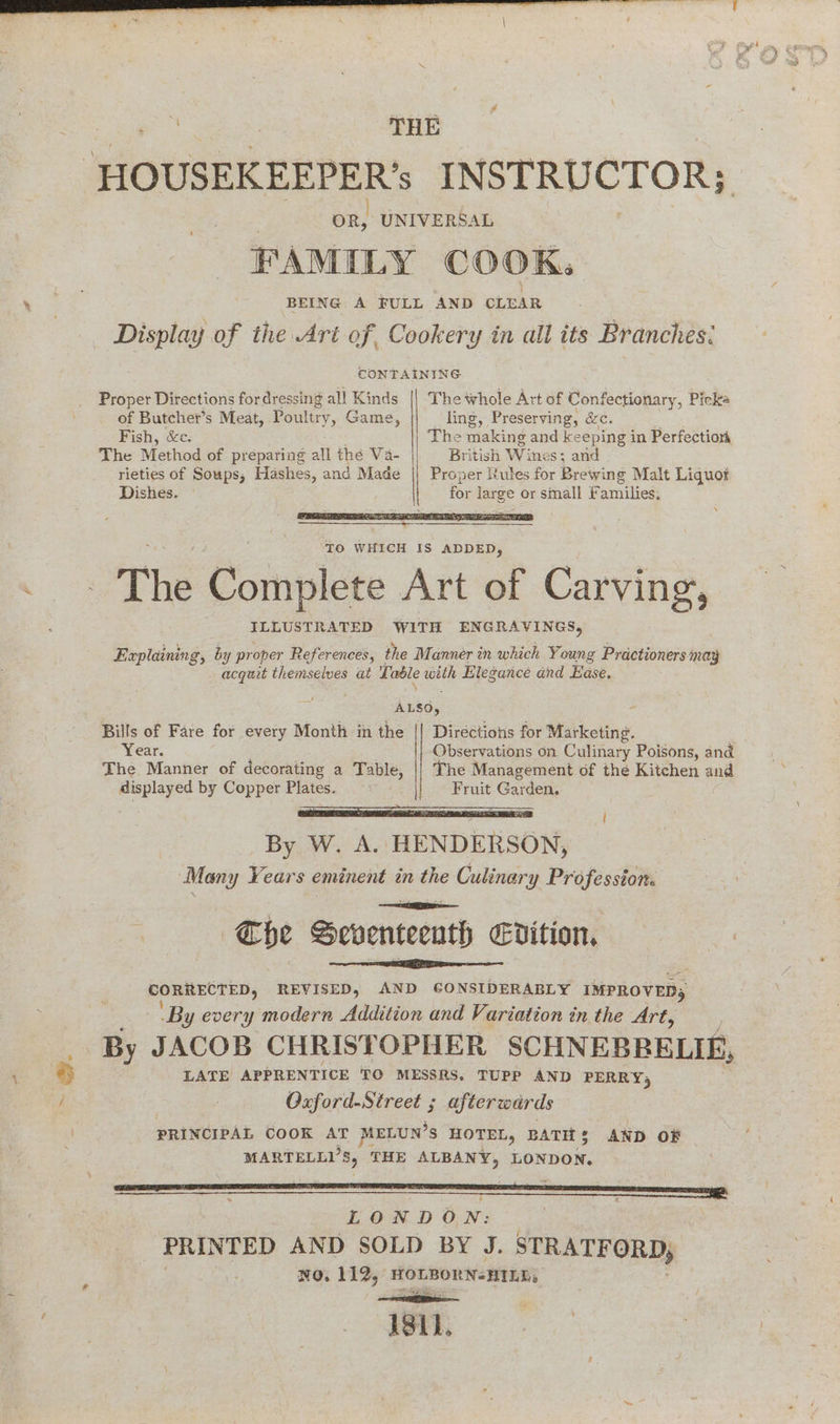 ~ a. oR, UNIVERSAL FAMILY COOK: BEING A FULL AND CLEAR CONTAINING Proper Directions for dressing all Kinds || The whole Art of Confe ctionary, Picke _ of Butcher’s Meat, Poultry, Game, ling, Preserving, &c. Fish, &c. The > making and keeping in Perfection The Method of preparing all thé Va- British Win $3 and rieties of Soups, Hashes, and Made || Proper Rules for Brewing Malt Liquot Dishes. for Ss or small Families. Explaining, by proper References, the Manner in which Young Practioners may acquit themselves at Table with Elegance and Ease. | ALSO, - Bills of Fare for every Month in the || Directions for Marketing. Year. Observations on Culinary Poisons, and The Manner of decorating a Table, || The Management of the Kitchen and displayed by Copper Plates. Fruit Garden. gE AN A j By W. A. HENDERSON, Many Years eminent in Ge Culinary Profession. : The Seventeeuth dition, CORRECTED, REVISED, AND GONSIDERABLY IMPROVED, ‘By every modern Addition and Variation tn the Art, LATE APPRENTICE TO MESSRS. TUPP AND PERRY | Oxford-Street ; afterwards PRINCIPAL COOK AT MELUN’S HOTEL, BATHS AND OF MARTELL’S, THE ALBANY, LONDON. a LONDON: | “PRINTED AND SOLD BY J. STRATE ORD; NO. 112, HOLBORN-HILE, ae A811.
