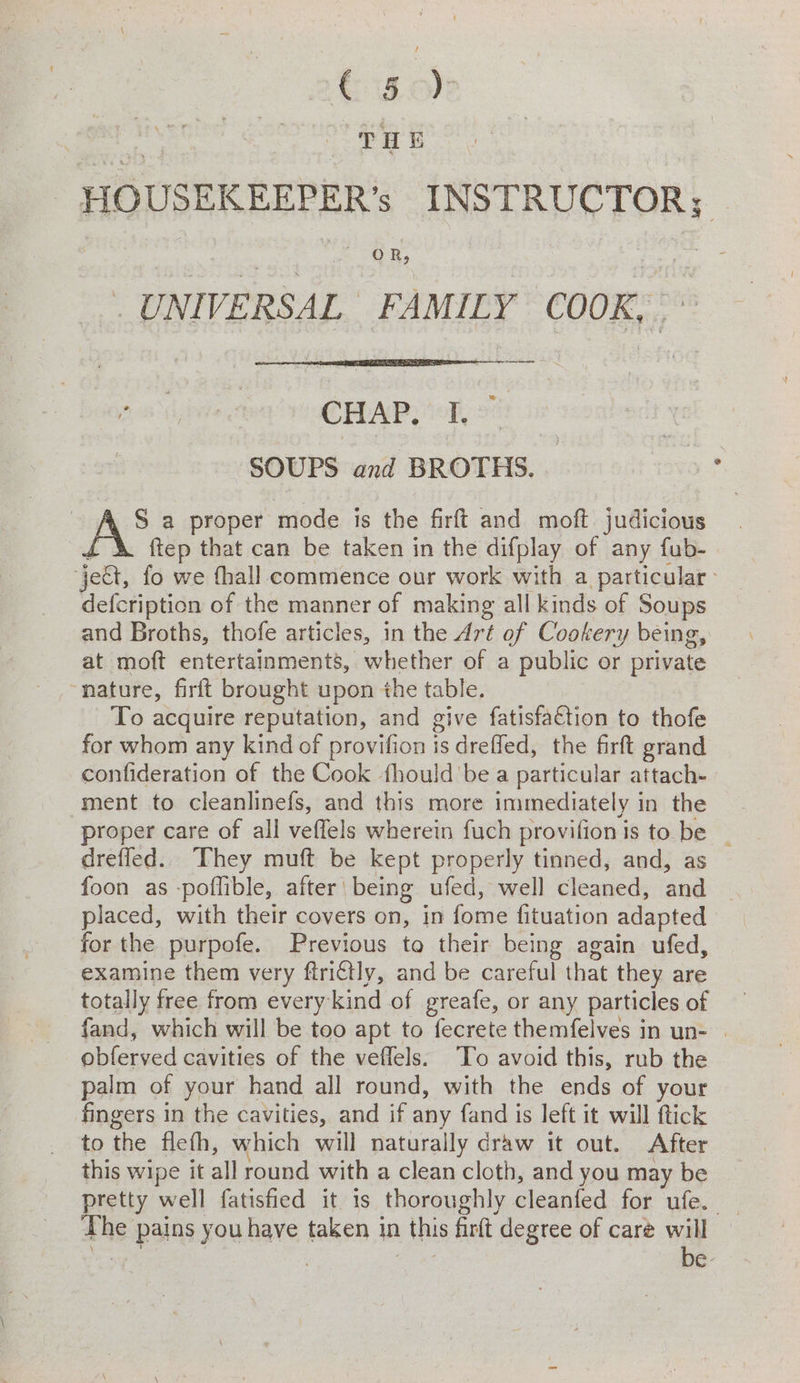 Sasol -HOUSEKEEPER’s INSTRUCTOR; UNIVERSAL FAMILY COOK,’ ia CHAP, “T, 2 SOUPS and BROTHS. ha a proper mode is the firft and moft judicious £\ ftep that can be taken in the difplay of any fub- ‘jett, fo we thall commence our work with a particular defcription of the manner of making all kinds of Soups and Broths, thofe articles, in the Art of Cookery being, at moft entertainments, whether of a public or private nature, firft brought upon the table. To acquire reputation, and give fatisfaction to thofe for whom any kind of provifion is dreffed, the firft grand confideration of the Cook fhould be a particular attach- ment to cleanlinefs, and this more immediately in the proper care of all veffels wherein fuch provifion is to be ~ drefled. They muft be kept properly tinned, and, as foon as -poffible, after' being ufed, well cleaned, and . placed, with their covers on, in fome fituation adapted _ for the purpofe. Previous to their being again ufed, examine them very ftri€tly, and be careful that they are totally free from every kind of greafe, or any particles of fand, which will be too apt to fecrete themfelves in un- | obferved cavities of the veflels. To avoid this, rub the palm of your hand all round, with the ends of your fingers in the cavities, and if any fand is left it will ftick to the fleth, which will naturally draw it out. After this wipe it all round with a clean cloth, and you may be The pains you have taken in this firft degree of caré will — csi : : Ws be