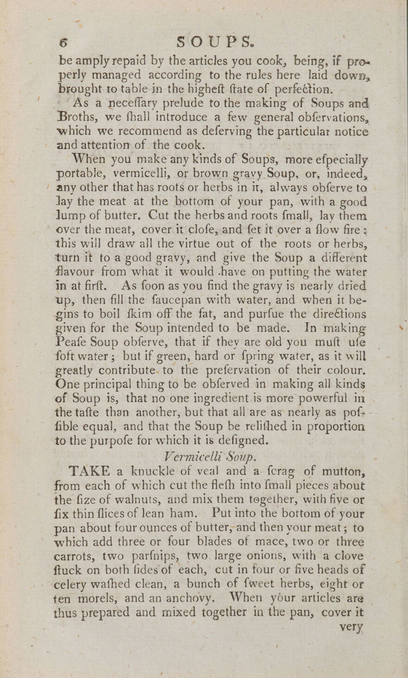 = be amply repaid by the articles you cook, ae if pro- perly managed according to the rules here laid down, Pyopeht to table in the higheft ftate of perfection. As a neceflary prelude to the making of Soups and Broths, we fhall introduce a few general obfervations, which we recommend as deferving the particular notice When you make any kinds of Soups, more efpecially portable, vermicelli, or brown gravy Soup, or, indeed, any other that has roots or herbs in it, always obferve to lay the meat at the bottom of your pan, with a good lump of butter, Cut the herbs and roots fmall, lay them over the meat, cover it clofe, and fet it over a flow fire: this will draw all the virtue out of the roots or herbs, turn it to a good gravy, and give the Soup a different flavour from what it would -have on putting the water in at firft. As foon as you find the gravy is nearly dried up, then fill the faucepan with water, and when it be- given for the Soup intended to be made. In making Peafe Soup obferve, that if they are old you muft ufe foft water; but if green, hard or {pring water, as it will greatly contribute. to the prefervation of their colour. One principal thing to be obferved in making all kinds of Soup is, that no one ingredient.is more powerful in fible equal, and that the Soup be relithed in proportion Vermicelli Soup. from each of which cut the flefh inte fitiall pieces about the fize of walnuts, and mix them together, with fiye or fix thin flices of lean ham. Put into the bottom of your an about four ounces of butter, and then vour meat; to which add three or four blades of mace, two or three carrots, two parfnips, two large onions, with a clove ftuck on both fides of each, cut in four or five heads of celery wathed clean, a bunch of fweet herbs, eight or thus co and mixed together in the pan, cover it very --