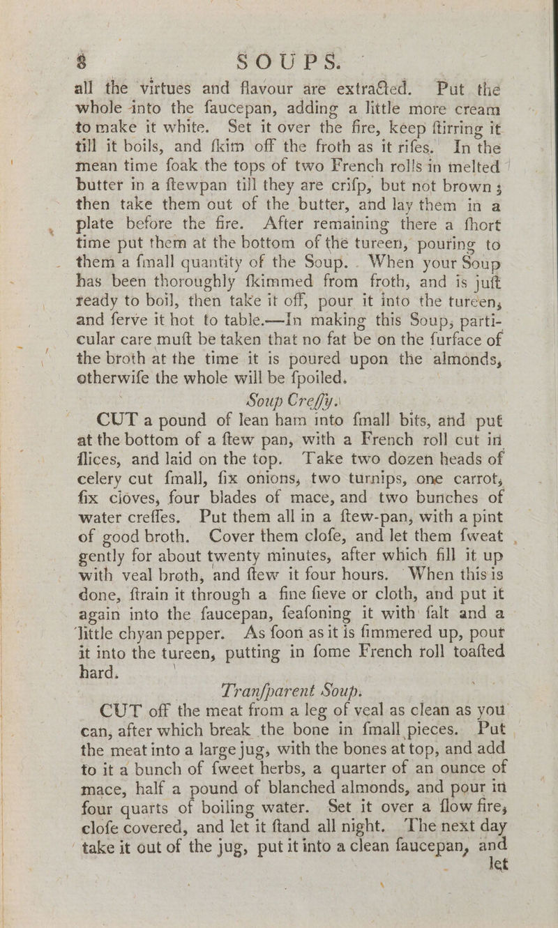 all the virtues and flavour are extrated. Put the whole into the faucepan, adding a little more cream to make it white. Set it over the fire, keep ftirring it till it boils, and fkim off the froth as it rifes.' In the mean time foak.the tops of two French rolls in melted © butter in a ftewpan till they are crifp, but not brown 3 then take them out of the butter, and lay them in a plate before the fire. After remaining there a fhort time put them at the bottom of the tureen, pouring to them a fmall quantity of the Soup. . When your Soup has been thoroughly fkimmed from froth, and is juft ‘ready to boil, then take it off, pour it into the tureen, and ferve it hot to table-—In making this Soup, parti- cular care muft be taken that no fat be on the furface of the broth at the time it is poured upon the almonds, otherwife the whole will be fpoiled. | cease Soup Crefy.. | CUT a pound of lean ham into fmall bits, and put at the bottom of a ftew pan, with a French roll cut in flices, arid laid on the top. Take two dozen heads of celery cut fmall, fix onions, two turnips, one carrot, fix cioves, four blades of mace, and two bunches of water crefles, Put them all in a ftew-pan, with a pint of good broth. Cover them clofe, and let them fweat , gently for about twenty minutes, after which fill it up with veal broth, and ftew it four hours. When this is done, ftrain it through a fine fieve or cloth, and put it again into the faucepan, feafoning it with falt and a little chyan pepper. As foon as it is fimmered up, pout it into the tureen, putting in fome French roll toafted hard. | a | . Tranfparent Soup. | CUT off the meat from a leg of veal as clean as you can, after which break the bone in fmall pieces. Put. the meat into a large jug, with the bones at top, and add fo it a bunch of {weet herbs, a quarter of an ounce of mace, half a pound of blanched almonds, and pour in four quarts of boiling water. Set it over a flow fire, clofe covered, and let it ftand all night. ‘Lhe next day take it out of the jug, put it into a clean faucepan, ae et \
