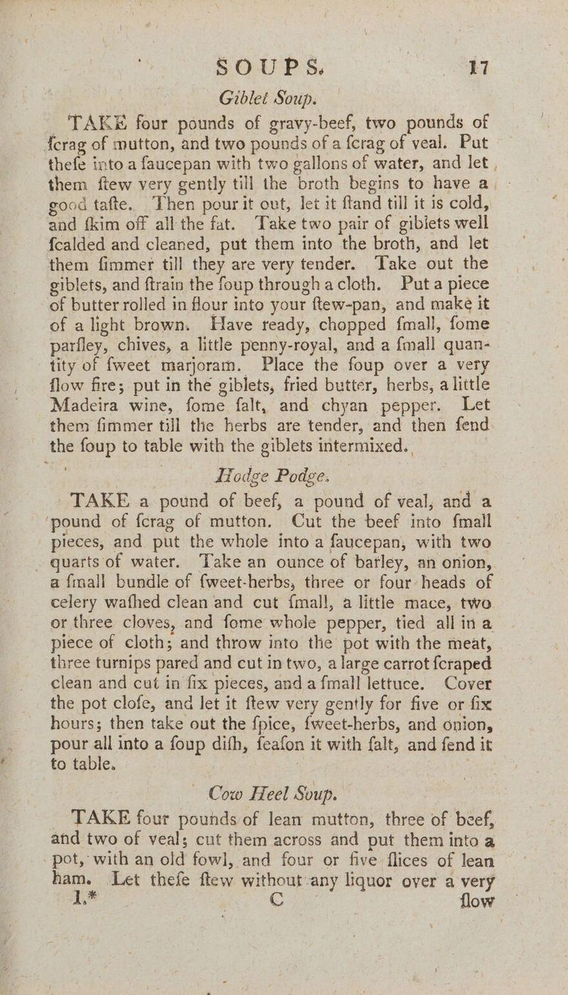 SOUPS. | ee | Giblet Soup. TAKE four pounds of gravy-beef, two pounds of forag of mutton, and two pounds of a {erag of veal. Put thefe into a faucepan with two gallons of water, and let , them ftew very gently till the broth begins to have a. - good tafte. Then pour it out, let it ffand till it is cold, and {kim off all the fat. Take two pair of gibiets well f{calded and cleaned, put them into the broth, and let them fimmer till they are very tender. Take out the giblets, and ftrain the foup through acloth. Puta piece of butter rolled in four into your ftew-pan, and make it of alight brown. Have ready, chopped fmall, fome parfley, chives, a little penny-royal, and a {mall quan- tity of fweet marjoram. Place the foup over a very flow fire; put in the giblets, fried butter, herbs, a little Madeira wine, fome falt, and chyan pepper. Let them fimmer till the herbs are tender, and then fend the foup to table with the giblets intermixed. | : : 3 ITodge Podge. TAKE a pound of beef, a pound of veal, and a ‘pound of {crag of mutton. Cut the beef into fmall pieces, and put the whole into a faucepan, with two . guarts of water. Take an ounce of barley, an onion, a fmall bundle of fweet-herbs, three or four heads of © celery wafhed clean and cut fmall, a little mace, two or three cloves, and fome whole pepper, tied allina piece of cloth; and throw into the pot with the meat, © three turnips pared and cut in two, a large carrot {craped clean and cut in fix pieces, and afmall lettuce. Cover the pot clofe, and let it ftew very gently for five or fix hours; then take out the fpice, {weet-herbs, and onion, pour all into a foup dith, feafon it with falt, and fend it to table. ; | Sete - Cow Heel Soup. TAKE four pounds of lean mutton, three of beef, anid two of veal; cut them across and put them into a pot, with an old fowl, and four or five flices of Jean ham. Let thefe flew without any liquor over a very ja Bie Oe at flow —