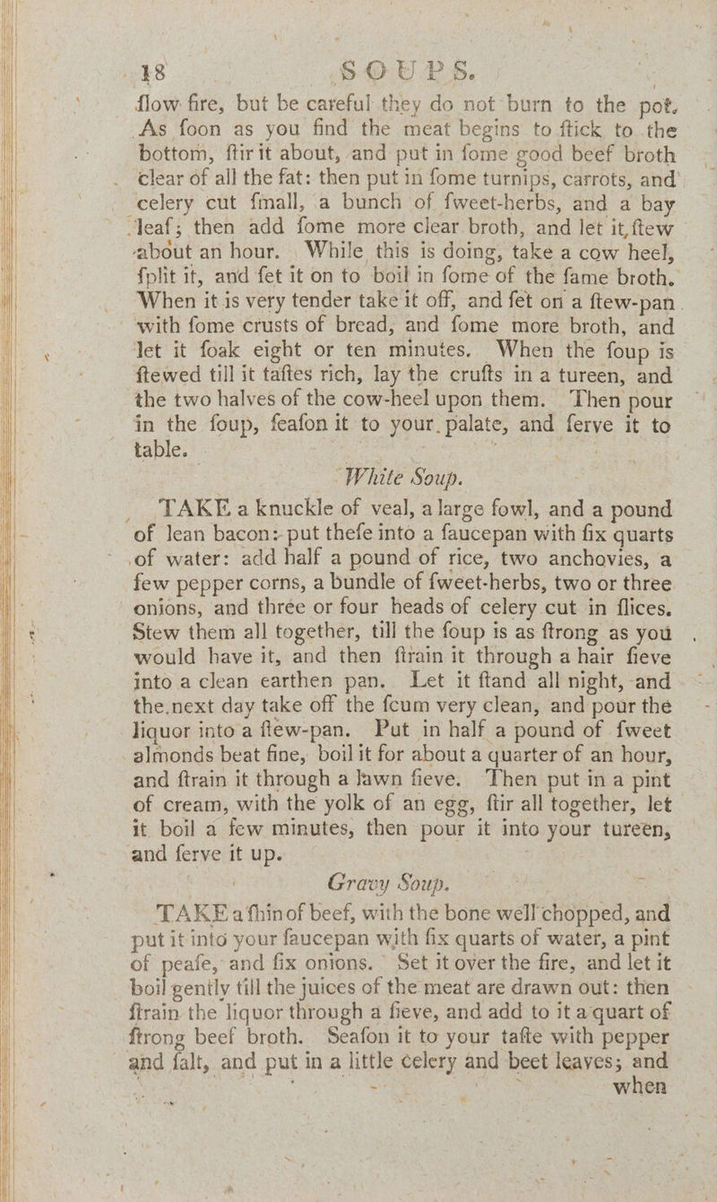 flow: fire, but be careful they do not burn to the pot, As foon as you find the meat begins to ftick to the bottom, ftir it about, and put in fome good beef broth clear of all the fat: then put in fome turnips, carrots, and’ celery cut fmall, a bunch of fweet-herbs, and a bay about an hour. While this is doing, take a cow heel, fplit it, and fet it on to boil in fome of the fame broth. When it is very tender take it off, and fet on a ftew-pan. let it foak eight or ten minutes. When the foup is ftewed till it taftes rich, lay the crufts in a tureen, and the two halves of the cow-heel upon them. ‘Then pour in the foup, feafon it to your. palate, and ferye it to | , “White Soup. ; TAKE a knuckle of veal, a large fowl, and a pound of water: add half a pound of rice, two anchovies, a few pepper corns, a bundle of fweet-herbs, two or three would have it, and then firain it through a hair fieve into a clean earthen pan. Let it ftand all night, and the.next day take off the feum very clean, and pour the and ftrain it through a Jawn fieve. Then put ina pint of cream, with the yolk of an egg, ftir all together, let it. boil a few minutes, then pour it into your tureen, and ferve it up. : , | Wiis Gravy Soup. gen . ~ TAKE a fhinof beef, with the bone well chopped, and put it into your faucepan with fix quarts of water, a pint of peafe, and fix onions. \ Set it over the fire, and let it boil genily till the juices of the meat are drawn out: then ftrain the liquor through a fieve, and add to it aquart of and falt, and put in a little celery and beet leaves; and ; wi CBee ic ay: Cae ee