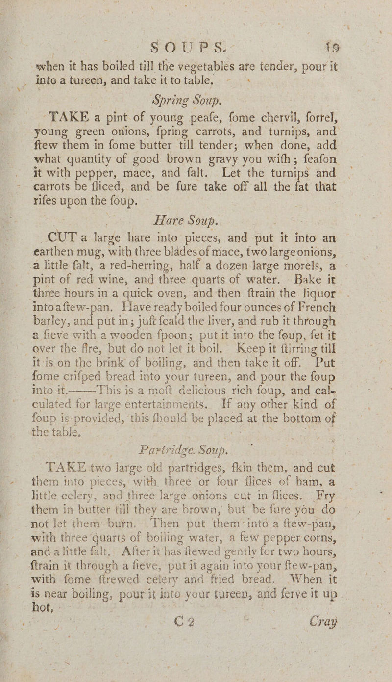 : ale it has boiled till the vegetables are tender, pour it : inte a tureen, and take it to table, i Spring Soup. ‘TAKE a pint of young peafe, fome chervil, forrel, young green onions, {pring carrots, and turnips, and’ ftew them in fome butter till tender; when done, add what quantity of good brown gravy you with; feafon it with pepper, mace, and falt. Let the turnips and carrots be fliced, and be fure as off all the fat that rifes upon the foup. - Hare Soup. CUT: large hare into pieces, and put it into an earthen mug, with three blades of mace, two largeonions, -a little falt, a red-herring, hal if a dozen large morels, a pint of red wine, and three quarts of water. Bake it three hours in a quick oven, and then ftrain the liquor intoaftew-pan. Have ready boiled four ounces of French barley, and put in; juft fcald the liver, and rub it through a fieve with a wooden fpoon; putit into the foup, fet it _ over the fire, but do not let it boil. Keep it ftirring till itis on the btink of boiling, and then take it off. “Put fome crifped_ bread into your fureen, and pour the foup into it. This is a moft delicous rich foup, and cals culated for large entertainments. If any other kind of foup is:provided, this fhould be pl laced at the bottom of ans table. Partridge. Sat, TAKE two lar ge old partridges, fkin tiem, and cut them into pieces, eee three or four flices of ham, a little celery, and three Jarge.onions cut in flices. Fry them in butter till they are brown, but be fure you do not let them burn. Then put them’ into a ftew-pan, with three oo of boiling water, a few pepper corns, and alittle falt. After it has ftewed gently for two hours, firain it through a fieve, put it again into your ftew-pan, with fome flrewed ce! ery and fried bread. .When it is near boiling, pour it into your tureen, and ie it up hot, aes | Cc 2 ; Ey Cray