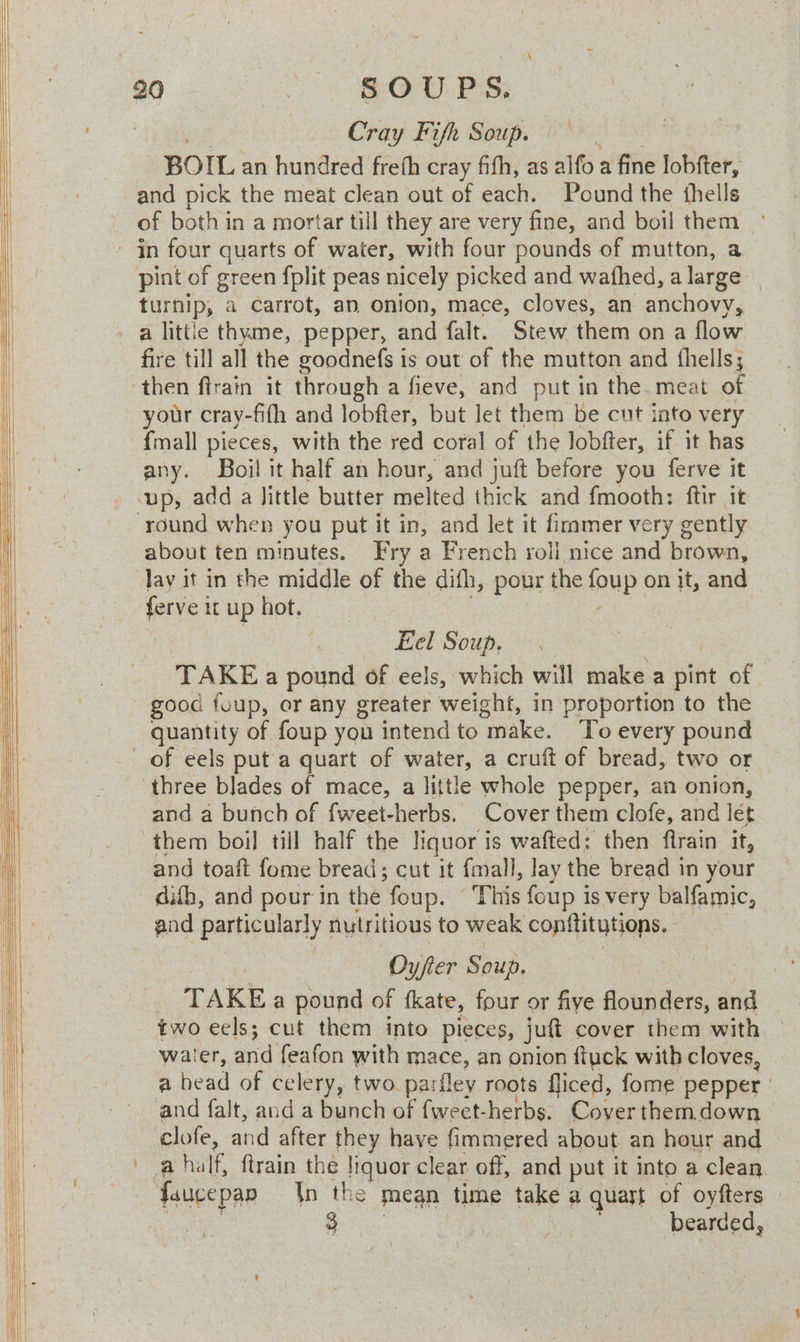 Cray Fifh Soup. — BOIL an hundred freth cray fifh, as alfo a fine lobfter, and pick the meat clean out of each. Pound the thells of both in a mortar till they are very fine, and boil them pint of green fplit peas nicely picked and wathed, a large | turnip, a carrot, an onion, mace, cloves, an anchovy, fire till all the goodnefs is out of the mutton and fhells; your cray-fifh and lobfter, but let them be cut into very {mall pieces, with the red coral of the lobfter, if it has any. Boil it half an hour, and juft before you ferve it up, add a Jittle butter eed thick and fmooth: ftir it about ten minutes. Fry a French roli mice and brown, ~ Eel Soup. TAKE a pound of eels, which will make a pint of good fuup, or any greater weight, in proportion to the quantity of foup you intend to “make. To every pound three blades of mace, a little whole pepper, an onion, and a bunch of fweet-herbs. Cover them clofe, and let them boi] till half the liquor i is wafted: then ftrain it, and toaft fome bread; cut it fmall, lay the bread in your difb, and pour in the foup. This foup is very balfamic, and particularly nutritious to weak conn Rae: Oy/fer Soup, | TAKE a pound of fkate, four or five flounders, and two eels; cut them into pieces, juft cover them with water, and feafon with mace, an onion ftyck with cloves, a head of celery, two. parfley roots fliced, fome pepper | clofe, and after they have fimmered about an hour and a half, ftrain the liquor clear off, and put it into a clean. faucepar In the mean time take a quart of oyfters ©