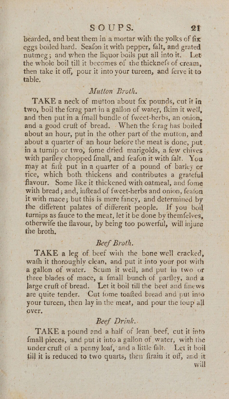 SOUPS. et bearded, and beat them in a mortar with the yolks of fix eggs boiled hard. Seafon it with pepper, falt, and grated nutmeg; and when the liquor boils put all intoit. Let the whole boil till it becomes of the thicknefs of cream, then take it off, pour it into your tureen, and wok it to table. MM utton Broth. TAKE a neck of mutton about fix pounds, cut it in two, boil the {crag part in a gallon of water, fkim it well, and then put in a fmall bundle of fweet-herbs, an onion, and-a good cruft of bread. - When the fcrag has boiled about an hour, put in the other part of the unions and about a quarter of an hour before the meat is done put. in a turnip or two, fome dried marigolds, a few chives — with pariley chopped {mall, and feafon it with falt. You may at fit put ina quarter of a pound of barley or rice, which both thickens and contributes a grateful Aavour. Some like it thickened with oatmeal, ae fome with bread ; and, inftead of {weet-herbs and onion, feafon it with mace; but this is mere fancy, and determined by the different palates of different people. If you boil turnips as fauce to the meat, let it be done by themfelves, otherwife the flavour, by ay too powerful, will injure’ the broth, | Beef Broth. TAKE a leg of beef with the bone well cracked, wath it thoroughly clean, and put it into your pot with a gallon of water. Scum it well, and put in two or _ three blades of mace, a {mall bunch of parfley, and a Jarge cruft of bread. Let it boil till the beef and finews are quite tender. Cut tome toafted bread and put into your tureen, then Jay in the meat, and pour the ae all over. Beef Besik : TAKE a pound and a half of Jean beef, cut it inta {mall pieces, and put it into a gallon of water, with the under cruft of a penny loaf,’and a little falt. Let it boil til] it is reduced to two quarts, then’ ftrain it off, and it will