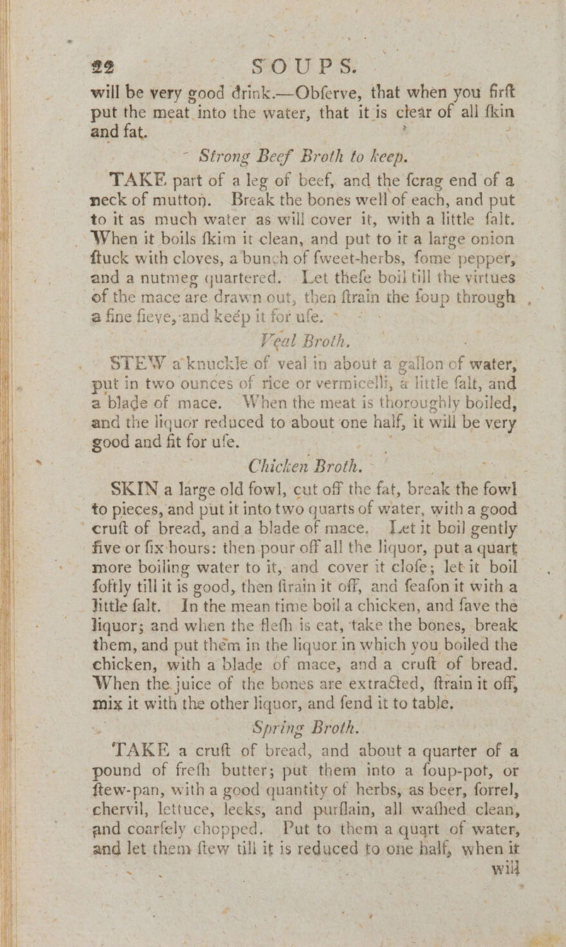 ~~ will be very ¢ good drink —Obferve, that when you firft and fat. : , - Strong Beef Broth to keep. TAKE part of a leg of beef, and the ferag end of a neck of mutton. Break the bones well of each, and put ftuck with cloves, a bunch of fweet-herbs, fome pepper, and a nutmeg quartered. Let thefe boil till the virtues af fine fieye, and keép it for ufe. > | Y ‘eal Broth, STEW aknuckle of veal 1 in about a gallon of water, put in two ounces of rice or vermicelli, @ little falt, and a blade of mace. When the meat is thoroughly boiled, and the liquor reduced to about one half, it will be very Chicken Rio : SKIN a large old fowl, cut off the fat, break the fowl five or fix hours: then pour off all the liquor, put a quart more boiling water to it, and cover it clofe; let it boil foftly till it is good, then firain it off, and feafon it with a fittle alt. In the mean time boil a chicken, and fave the liquor; and when the fleth is eat, ‘take the bones: break them, and put thém in the liquor in which you boiled the chicken, with a blade of mace, anda cruft of bread. When the juice of the bones are extra€ted, ftrain it off, mix it with the other liquor, and fend it to table, 4 | Spring Broth. | TAKE a cruft of bread, and about a quarter of a pound of frefh butter; put them into a. foup-pot, or ftew-pan, with a good quantity of herbs, as beer, forrel, chervil, lettuce, lecks, and purflain, all wathed cleait, and let. them flew till a 1S reduced to one half, when it Pate ee ! Dies