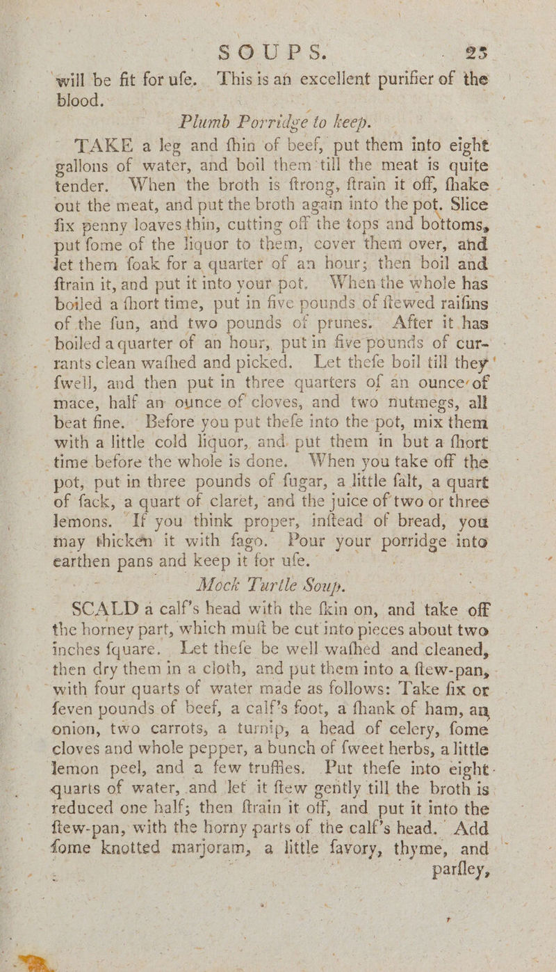% , s@ UPS. eee “will be fit forufe. This is af excellent purifier of the blood. a Bak se Plumb Porridge to keep. ees TAKE a leg and fhin of beef, put them into eight gallons of water, and boil them till the meat is quite tender. When the broth is ftrong, ftrain it off, fhake - out the meat, and put the broth again into the pot. Slice fix penny loaves thin, cutting off the tops and bottoms, put fome of the liquor to them, cover them over, ahd det them foak for a quarter of an hour; then boil and ftrain it, and put it into your pot. Whenthe whole has — boiled a {hort time, put in five pounds of itewed raifins » of the fun, and two pounds of prunes. After it has ‘boiled a quarter of an hour, putin five pounds of cur. - rants clean wafhed and picked. Let thefe boil till they ' {well, and then put in three quarters of an ounceof mace, half an ounce of cloves, and two nutmegs, all beat fine. Before you put thefe into the pot, mix them with a little cold liquor, and put them in but a fhort .time before the whole is done. When you take off the pot, put in three pounds of fugar, a httle falt, a quart ~ of fack, a quart of claret, and the juice of two or three lemons. If you think proper, initead of bread, you may thicken it with fago. Pour your porridge into earthen pans and keep it for ufe. eRe ae Mock Turtle Soup. | a SCALD a calf’s head with the {kin on, and take off — the horney part, which muff be cut into pieces about two inches fquare. Let thefe be well wafhed and cleaned, ‘then dry them in a cloth, and put them into a ftew-pan, - ~with four quarts of water made as follows: Take fix or feven pounds of beef, a calf’s foot, a fhank of ham, any onion, two carrots, a turnip, a head of celery, fome © cloves and whole pepper, a bunch of fweet herbs, alittle lemon peel, and a few truffies. Put thefe into eight. quarts of water, and let it ftew gently till the broth is. reduced one half; then ftrain it off, and put it into the ftew-pan, with the horny parts of the calf’s head.’ Add — fome knotted marjoram, a little favory, thyme, and ~ ee ger ris oe oe ~ parfley, $