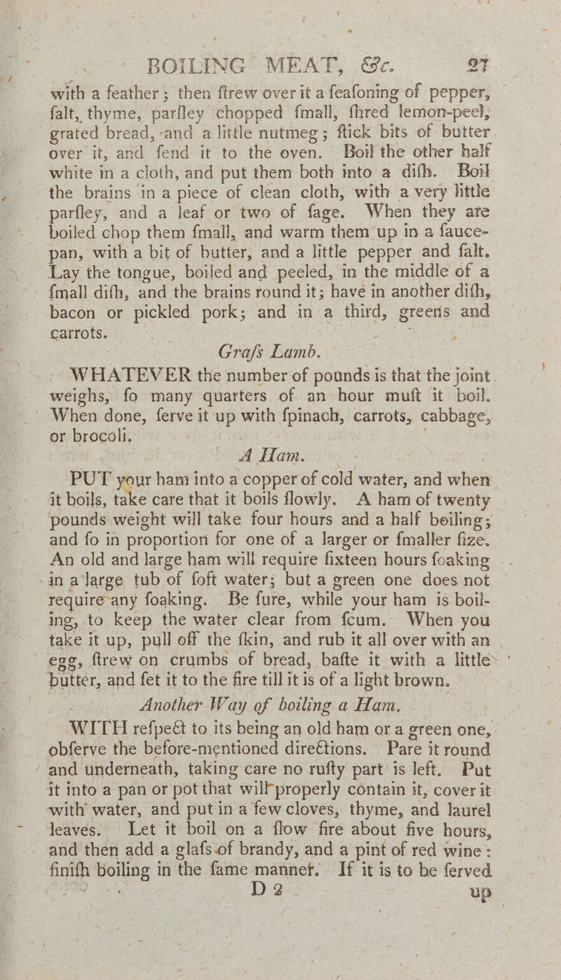 with a feather; then ftrew over it a feafoning of pepper, | falt, thyme, parfley chopped fmall, fhred temon-peel, grated bread, and a little nutmeg; ftick bits of butter over it, and fend it to the oven. Boil the other half white in a cloth, and put them both into a difh. Boil the brains in a piece of clean cloth, with a very little parfley, and a leaf or two of fage. When they are boiled chop them fmall, and warm them up in a fauce- pan, with a bit of butter, and a little pepper and falt. Lay the tongue, boiled and peeled, in the middle of a bacon or pickled pork; and in a third, greens and carrots. 3 | Se ee ee | : Gra/s Lamb. WHATEVER the number of pounds is that the joint weighs, fo many quarters of an hour muft it boil. | When done, ferve it up with fpinach, carrots, cabbage, or brocoli.. eG | 2 . eons OM Hom ois | PUT your ham into a copper of cold water, and when it boils, take care that it boils flowly. A ham of twenty | pounds weight will take four hours and a half boiling; and fo in proportion for one of a larger or fmaller fize. An old and large ham will require fixteen hours foaking .. -in a large tub of foft water; but a green one does not require-any foaking. Be fure, while your ham is boil- ing, to keep the water clear from fcum. When you take it up, pull off the fkin, and rub it all over with an | egg, ftrew on crumbs of bread, bafte it with a little butter, and fet it to the fire till it is of a light brown. — ce ere Another Way of boiling a Ham. | WITH refpe€ to its being an old ham or a green one, obferve the before-mentioned direétions. Pare it round ‘and underneath, taking care no rufty part is left. Put it into a pan or pot that wilfproperly contain it, cover it with water, and putin a fewcloves, thyme, and laurel leaves. Let it boil on a flow fire about five hours, and then add a glafs.of brandy, and a pint of red wine: finith boiling in the fame mannet. If it is to be ferved Po) .%, Og? Pee | up |