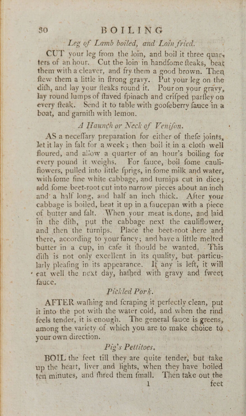 » 80 - BOLEING 7 -. ~ Leg of Lamb boiled, and Loin fried. CUT your leg from the Join, and boil it three quar, ters of anhour, Cut the loin in handfome fteaks, beat them witha cleaver, and fry them a good brown. Then ftew them a little in ftrong gravy. Put your leg on the difh, and lay your {teaks round it. Pouron your gravy, Jay round lumps of ftaved fpinach and crifped parfley on every fteak. Send it to table with goofeberry fauce in a boat, and garnifh with lemon. A Haunch or Neck of Venifon. AS a neceflary preparation for either of thefe joints, - Jet it lay in fale for a week; then boil it in a cloth well floured, and aliow a quarter of an hour’s boiling for every pound it weighs, For fauce, boil fome cauli- flowers, pulled into little fprigs, in fome milk and water, with fome fine white cabbage, and turnips cut in dice; add fome beet-root cut into narrow pieces about an.inch and’ a half long, and half an inch thick. After your cabbage is boiled, beat it up in a faucepan with a piece of butter and falt. -When your meat is.done, and laid in the difh,. put the cabbage next the cauliflower, and then the turnips. Place the beet-root shere and there, according to your fancy; and hayea little melted butter in a cup, in cafe it fhould be wanted. - This difh is not only excellent in its quality, but. particu- larly pleafing in its appearance. If any is left, it will eat well the next day, hafhed with gravy and {weet fauce. os | eae : | Pickled Pork. ee AFTER wahhing and fcraping it perfectly clean, put. - it into the pot with the water cold, and when the rind . feels tender, it is enough. The general fauce is greens, © among the variety of which you are to make choice ta your own direction. aes Pig's Pettitoes, pay BOIL the feet till they are quite tender) but take. . up the heart, liver and lights, when they have boiled ten minutes, and fhred them fmall. Then take ae | aD 1 eet