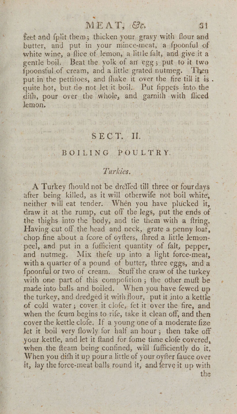 | MEAT; &amp;e. oi feet and fplit them; thicken your gravy with flour and butter, and put in your mince-meat, a fpoonful of white wine, a flice of lemon, a little falt, and give ita | gentle boil. Beat the yolk of am egg; put. to it two fpoonsful.of cream, and a little grated nutmeg. ‘Then put in the pettitoes, and fhake it over the fire till it is . quite hot, but do not Jet it boil.. Put fippets into the difh, pour over the whole, and garnifh with fliced BE Gta dh 5 BOLING, POULTRY. Lurkies. A Turkey fhould not be dreffed till three or fourdays after being killed, as it will otherwife not boil white, neither will eat tender. Whén you have plucked it, draw it at the rump, cut off the legs, put the ends of the thighs into the body, and tie them with a ftring, Having cut off the head and neck, grate a penny loaf, chop fine about a fcore of oyfters, fhred a little Jemon- ‘peel, and put in a fufficient quantity of falt, pepper, and nutmeg. Mix thefe up into a light force-meat, with a quarter of a pound of butter, three eggs, anda fpoonful or two of cream. Stuff the craw of the turkey - with one part jof this compofition ; the other muft be made into.balls and boiled, When you have fewed up the turkey, and dredged it with Hour, put it into a kettle of cold water; cover it clofe, fet it over the fire, and when the fcum begins to rife, take it clean off, and then cover the kettle clofe. If a young one of a moderate fize Jet it boil very flowly for half an hour; then take off . your kettle, and let it ftand for fome time clofe covered, when the fteam being confined, will fufficiently do it. When you difh it up poura little of your oyfter fauce over it, lay the force-meat balls round it, and ferve it up with fees ee | the