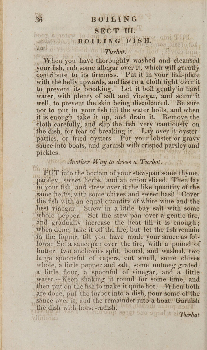 : SECT. TL es BOILING FISH. 02, ah iio. a Turbot. lod ; 2 “When. you have thoroughly washed and’ dieataal with the belly upwards, and fasten a cloth tight over it to. prevent its breaking. Let it boil gently i in hard water, with plenty of salt and vinegar, and scunm/‘“t not to put in your fish till the water boils, and when cloth carefully, and slip the fish very | ‘cautiously on patties, or fried oysters. Put hdd ‘lobster or gravy it fone eft and siete ~*~ Another Way .to dress a ee ies 4 Pur into the bottom of your stew-pan some thyme, lows: Set a saucepan over the fire, with a pound of butter, two anchovies split, ‘boned, and washed, two large ‘spoonsful of capers, cut small, some chives whole, a little pepper and salt, some nutmeg grated, a little flour, a spoonful of vinegar, and a little- water.— Keep shaking it round’ for some: time, and then put on the fish to ymake it quite hot. When’ both up rbot