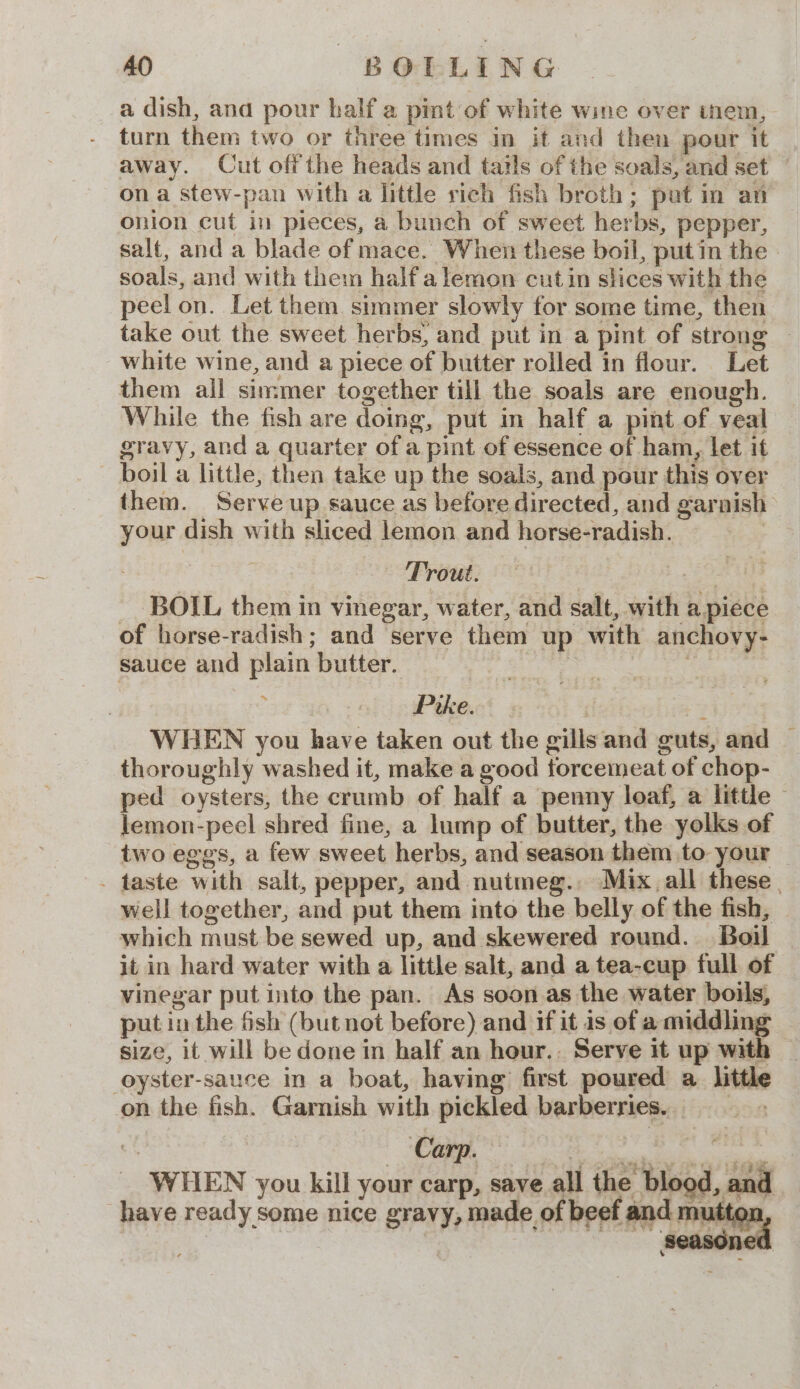 a dish, and pour half a pimt of white wine over inem, turn them two or three times in it and then pour it away. Cut offthe heads and tails of the soals, and set ona stew-pan with a little rich fish broth; pat in an onion cut in pieces, a bunch of sweet herbs, pepper, salt, and a blade of mace. When these boil, putin the soals, and with them halfalemon cutin slices with the peel on. Let them simmer slowly for some time, then take out the sweet herbs, and put in a pint of strong — white wine, and a piece of butter rolled in flour. Let them all simmer together till the soals are enough. While the fish are doing, put in half a pint of veal gravy, and a quarter of a pint of essence of ham, let it boil a little, then take up the soals, and pour this over them. Serve up sauce as before directed, and garnish your dish with sliced lemon and horse-radish. | Trout. ae BOIL them in vinegar, water, and salt, with a piece of horse-radish; and serve them up with anchovy- sauce and plain butter. | 3 : 7 Prke. | ey WHEN you have taken out the gills and guts, and _ thoroughly washed it, make a good torcemeat of chop- ped oysters, the crumb of half a penny loaf, a little — lemon-peel shred fine, a lump of butter, the yolks of two eggs, a few sweet herbs, and season them to: your - taste with salt, pepper, and nutmeg. Mix, all these. well together, and put them into the belly of the fish, which must be sewed up, and skewered round. Boil it in hard water with a little salt, and a tea-cup full of vinegar put into the pan. As soonas the water boils, put in the fish (but not before) and if it 1s of a middling size, it will be done in half an hour.. Serve it up with oyster-sauce in a boat, having first poured a little on the fish. Garnish with pickled barberries. _ i. Carp. haiti bis edie _ WHEN you kill your carp, save all the blood, and have ready some nice gravy, made of beef and mutt,