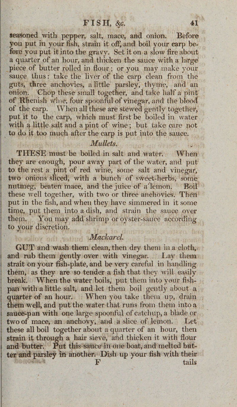 seasoned: with pepper, salt, mace, and onion. Before _you put in your fish, strain it off, and boil your earp be- _ fore you put itinto the gravy. Set it on.a slow fire about — a quarter of an hour, and thicken the sauce with a large _piece of butter rolled in four; or-you may make your ‘sauce thus: take the liver of the carp clean from the guts, three anchovies, alittle parsley, thyme, and an onion. Chop these small together, and take half a pint of Rhenish wine, four spoonful'of vinegar, and the blood of the carp. _When all these are stewed gently togetlier, put it to the carp, which must first be boiled in water with a little. salt and a pint of wine; but take care not ik do it, too much. after the carp is put into the sauce. Mullets.. ae THESE: ‘must’ be boiled in salt and are Wher | they are enough, pour away part of the water, and put _ to the rest a pint of red wine, some salt and vinegar, - two onions sliced; with a bunch of sweet-herbs, ' ‘some’ nutmeg, beaten mace, and the juice of a’‘lemon. © Boil’ - these well together, with two or three anchovies. Then’ put in the fish, and when they have simmered in it some time, put them. into a.dish, and strain the sauce over them, | You may add surimp or oyster-sauce according to your discretion. ms Mackarel Gur rd si them clean, then dry: then i ina solptige and rub them gently over with vinegar... Lay them: strait on your fish-plate, and be-very careful in handling them, as they are’so tender.a fish that they will. easily break. When the water boils, put them into your fish- par’ with a little salt, and let them boil gently about a_ quarter of an hour. When you take them up, drain , - them well, and put: the water that runs from them into a ‘sauce-pan with one large spoonful of catchup, a blade or two of mace;:an»anchovy, and a slice of lemon. Let. . _ these all boil together about a quarter of an hour, then strain it thros h a hair sieve, and thicken it with flour and: butter. | Put this*sattce inone boat, and’melted but- vant pty ley in another: Dish up ‘your fish with ie be F tails