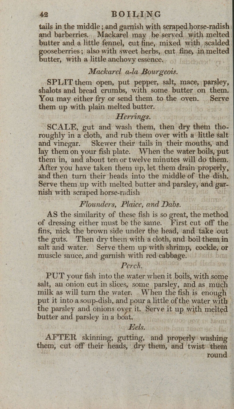 tails in the middle ; and garnish with scraped horse-radish | and barberries.. Mackarel. may -be-served.,with melted. butter and a little fennel, cut fine, mixed with, scalded. gooseberries ; also with sweet herbset cut. fine, .in, pelted butter, with a little anchovy essence. ee Mackarel. a-la. Bourgeots. SPLIT them open, put pepper, salt, mace, parsley, | shiulots and bread crumbs, with some. butter on them. You may either fry or send them to the oven. Serve them uP: with plate melted butter. bes Herrings. “SCALE, gil and wash them, then ary them tho- roughly 4 in a cloth, and rub them over with a ‘little salt and vinegar. Skewer their tails in their mouths, and lay them on your fish plate. When the water boils, put them in, and about ten or twelve minutes will do them. After you have taken them up, let them drain properly, and then turn their heads into the middle of the. dish. Serve them up with melted butter and sit gates be and: ga | nish with scraped horse-radish a! Flounders, Plaice, wid Dabs. AS the similarity of these fish is so great, the ‘method ‘of dressing either must be the same. First cut off the - fins, nick the brown side under the head, and take out the guts. Then dry thein with a cloth, and boiltheny in salt and water. Serve them up with shrimp, cockle;: id | muscle sauce, and garnish with red gio pith i3snd. bas Perch. PUT your fish into the water when it. boils, with seine salt, an onion cut m slices, some parsley, and as much milk as will turn the water. . When the fish is enough | put it intoa soup-dish, and pour a little of the water with — - the parsley and onions over it. Serve it oR eh mela butter and. parsley ina boat. ean a Res ! Eels. iss | flats ~ AFTER lst gutting, aa plovielies tide 3 them, cut off their heads, ° ary them, and twistthem — round.