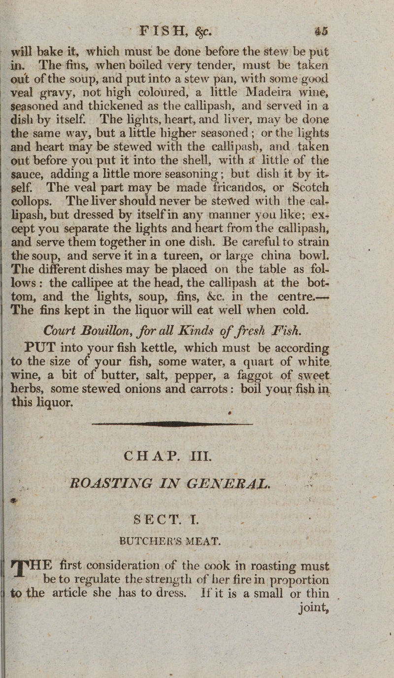 FISH, &amp;c. | a5 - will bake it, which must be done before the stew be put in. The fins, when boiled very tender, must be taken out of the soup, and put into a stew pan, with some good _ veal gravy, not high coloured, a little Madeira wine, _ $easoned and thickened as the callipash, and served in a dish by itself. The lights, heart, and liver, may be done _ the same way, but a little higher seasoned ; or the lights and heart may be stewed with the callipash, and. taken ‘out before you put it into the shell, with a little of the ‘sauce, adding a little more seasoning; but dish it by it- ‘self. The veal part may be made fricandos, or Scotch collops. The liver should never be stewed with the-cal- _lipash, but dressed by itselfin any manner you like; ex- ‘eept you separate the lights and heart from the callipash, and serve them together in one dish. Be careful to strain the soup, and serve it ina tureen, or large china bowl. The different dishes may be placed on the table as fol- lows : the callipee at the head, the callipash at the bot. tom, and the lights, soup, fins, &amp;c. in the centre.— The fins kept in the liquor will eat well when cold. __ Court Bouillon, for all Kinds of fresh Fish. _ PUT into your fish kettle, which must be according to the size of your fish, some water, a quart of white, | wine, a bit of butter, salt, pepper, a faggot of sweet. | herbs, some stewed onions and carrots: boil your fish in, this liquor. | | ih CHAP. IL ‘ROASTING IN GENERAL. - SECT. T. ‘ - BUTCHER’S MEAT. 4 MHE first consideration of the cook in roasting must | © beto regulate thestrength of her fire in proportion i to the article she has to dress. If it is a small or thin | a | | joint,