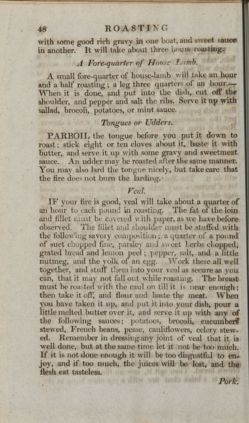 with some goa rich gravy: im one boat, and sweet: sauce. in another. It will take about three liouxs: ibe gia A. Fore-quarter of House Lamb. _ A:small fore-quarter. of house-lamb will bile an. ond and a half roasting ; a leg three quarters. of an hour.—- When it is done, and put into the dish, cut, off the shoulder, and pepper and salt the ribs. Serve Pay with sallad, brocoli, potatoes, or mint sauce. | Tongues or Udders.. aie sel! ig - PARRBOIL, the tongue before you put it ‘Jount te roast ; stick eight or ten cloves about it, baste: it with butter, and serve it up with some gravy and sweetmeat. sauce. An udder may be roasted after the same manner. You may also lard the tongue nicely, but talie care that the fire does not bum the larding.: - Veal. IF your ne is good, veal will take ae a fet aa of an hour to cach pound in roasting. . The fat of the loin: and fillet miust be covered with paper, as we have before: - observed. The fillet and shoulder must be stuffed with: the following savory composition ; a quarter of a pound of suet chopped fine, parsley and sweet herbs chopped; grated bread and lemon peel ; PEEP salt,.and. a little nutmeg, and the yolk of an egg. Work these all well. together, and stuff them into your. veal as secure as you _ can, that it may not fall out while roasting. The breast, must be roasted with the caul on tillit is near enough; then take it off; and flour and: baste the meat. When you have taken it up, and put it into your dish, pour a _ little melted butter over it, and serve it up with any ‘of — the following sauces; potatoes, broeoli, cucumbers ‘stewed, French. beans, pease, cauliflowers, celery stew- ed. Remember in dressing any joint of veal, that it. is: well done,, but, atthe same ‘time let it not be-too much; If it is. not done enough it will be too disgustful to en- joey, and if teo much,, the aay wilk ber ye and: the: flesh eat tasteless. ; itor ow wala Hale