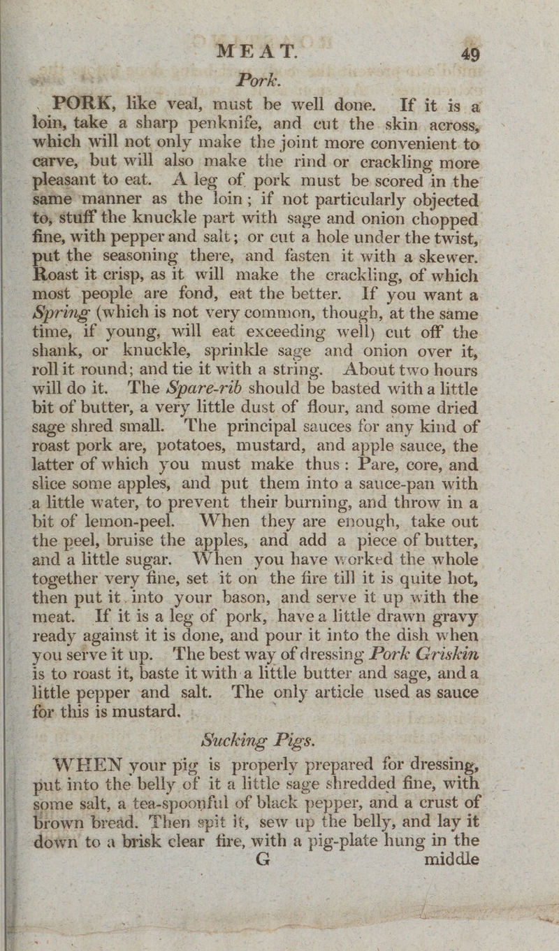 ews Re Pork. | . PORK, like veal, must be well done. If it is a loin, take a sharp penknife, and cut the. skin across, _ which will not only make the joint more convenient to carve, but will also make the rind or crackling more _ pleasant to eat. A leg of. pork must be scored in the’ - game manner as the loin; if not particularly objected — _ ‘to, stuff the knuckle part with sage and onion chopped _ fine, with pepper and salt; or cut a hole under the twist, . put the seasoning there, and fasten it with a skewer. toast it crisp, as it will make the crackling, of which most people are fond, eat the better. If you want a _ Spring (which is not very common, though, at the same time, if young, will eat exceeding well) cut off the shank, or knuckle, sprinkle sage and onion over it, - rollit round; and tie it with a string. About two hours --willdo it. The Spare-rib should be basted with a little bit of butter, a very little dust of flour, and some dried sage shred small. The principal sauces for any kind of - roast pork are, potatoes, mustard, and apple sauce, the — latter of which you must make. thus: Pare, core, and _ slice some apples, and put them into a sauce-pan with a little water, to prevent their burning, and throw in a _ bit of lemon-peel. When they are enough, take out the peel, bruise the apples, and add a piece of butter, and a little sugar. When you have worked the whole together very fine, set it on the fire till it is quite hot, _ then put it. into your bason, and serve it up with the meat. If it is a leg of pork, havea little drawn gravy - ready against it is done, and pour it into the dish when _ youserveitup. The best way of dressing Pork Griskin _ is to roast it, baste it witha little butter and sage, anda -. little pepper and salt. The only article used as sauce for this is mustard. . ; 2 ~ ig” ) Sucking Pigs. | oe _. WHEN your pig is properly prepared for dressing, some salt, a tea-spoonful of black pepper, and a crust of _ brown bread. Then spit it, sew up the belly, and lay it _ -down to a brisk clear fire, with a pig-plate hung in the 4 | he middle —