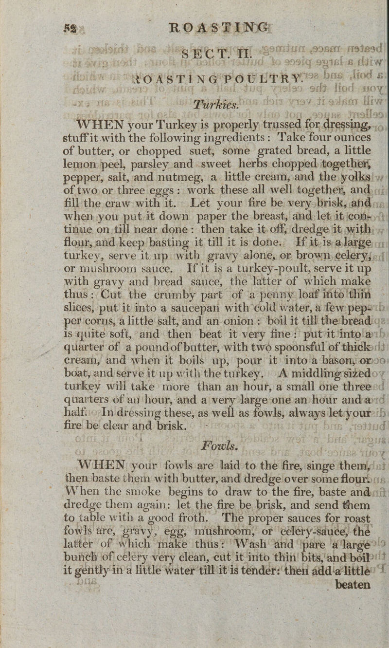 RS» ROASTIN -. eapened? DGS r Ban Gave Cpe - 20M UM SOBA stead » ay raion | : io s09fg suisi-s iw i ER EAD Bh i ews : aqsl a fe lipis sorise base iiod s i ETRE RS PEN CEPOL TR P92 DHS etOe § iso odd [tod soy Si iqppie tins dom wey dt edsen [iw fr a, cy ‘ ie WHEN your Turkey is properly trussed for dressing, ..., stuff it-with the following ingredients: Take four ounces of butter, or chopped suet, some grated bread, a little lemon peel, parsley and .sweet herbs chopped together, pepper, salt, and nutmeg, a little cream, and the yolks) w of two or three eggs: work these all well together, and. fill the craw with it. Let your fire be very brisk, ahd: when. you put it down paper the breast, and: let it cons») tinue on.till near done: then take it. off; dredge it, with), flour, and. keep basting it till it is dene. If it-1s alarge turkey, serve it up with gravy alone, or brown, celeryj:,/ or mushroom sauce. If it is a turkey-poult, serve it up with gravy and bread sauce, the latter of which make thus: Cut the crumby part of a penny loaf into thin slices, put it Into a saucepan with cold water, a few pep?!) per corns, a little salt, and an onion ; boil it till the:-breadic2 is quite soft, and then beat it very fine: put it/intola:h quarter of a poundof butter, with two spoonsful of thicko:!) cream, and when it boils up, pour it’ into a basony omo0 boat, and serve it up with the turkey. A middlmesizedoy turkey will take more than an hour, a small one threes’ quarters of an hour, and a very large one an hour anda half..o-In dressing these, as well as fowls, always let:your?'5 _ firelbel clear and) brisk.© (-} mode Cini sr due bos freitn _ Fouls. ; WHEN your fowls are laid to the fire, singe them, » then baste them with butter, and dredge over some flour. :; When the smoke begins to draw to the fire, baste andi} dredge them again: let the fire be brisk, and send them to table with a good froth. The proper sauces for roast. fowls ure, ‘gravy, egg, mushroom, of celéry-sduee, the latter of which make thus? Wash and ‘pare alarge> bunch of celery very clean, cut it into thin’ bits,’ and beiP pod RS. ea ; beaten coe a way