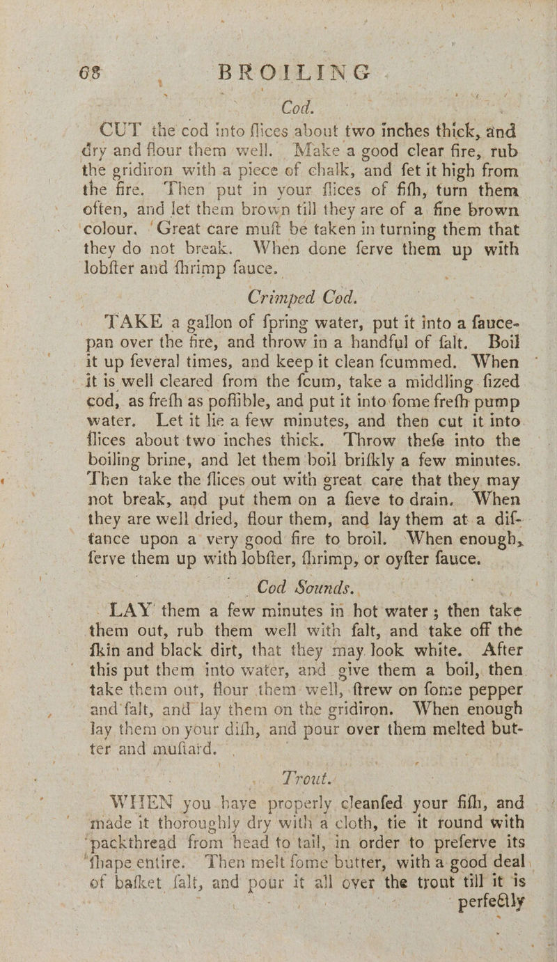 Cod. : CUT the cod into flices about two inches thick, ind dry and flour them well. Make a good clear fire, rub the gridiron with a picce of chalk, and fet it high from the fire. Then put in your flices of fith, turn them often, and Jet them brown till they are of a. fine brown colour. ‘Great care muft be taken in turning them that they do not break. When done ferve them up with lobfter and fhrimp fauce. Cooma Cod. a TAKE a gallon of fpring water, put it into a fauce- pan over the fire, and throw in a handful of falt. Boil it up feveral times, and keep it clean fcummed. When it is well cleared from the fcum, take a middling. fized cod, as frefh as poffible, and put it into:fome freth pump water. Let it lie a few minutes, and then cut it into {lices about two inches thick. Throw thefe into the boiling brine, and let them boil brifkly a few minutes. Then take the flices out with great care that they may not break, and put them on a fieve to drain. When they are well dried, flour them, and lay them ata dif- tance upon a very good fire to broil. ‘When enough, ferve them up with lobfter, fhrimp, or oyfter fauce. Cod Sounds. . LAY: them a few minutes in hos water ; ; then take het out, rub them well with falt, and take off the fkin and black dirt, that they may. look white. After this put them into water, and give them a boil, then. take them out, flour them well, ftrew on fome pepper and‘falt, and Jay them on the otidiron. When enough lay them on your at and pour over them melted but- ter and mufiard. Trout. WHEN you haye properly cleanfed your fifh, and made it thoroughly dry with a cloth, tie it round with ‘pack thread from Head to tail, in order to preferve its ‘fhape entire. Then melt fome butter, with a good deal, of bafket falt, and pom it all over ‘the trout till it is , : perfectly