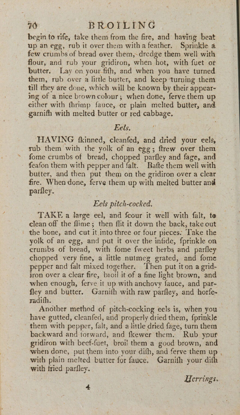 begin to rife, take them from the fire, and having beat up an egg, rub it over them witha feather. Sprinkle a few crumbs of bread ever them,.dredge them well with flour, and rub your gridiron, when hot, with fuet or butter. Lay on your.fifh, and when you have turned them, rub over a little butter, and keep ‘turning them till they are done, which will be known by their appear- ing of a nice browncolour; when done, ferve them up either with fhrimp fauce, or plain melted butter, and garnifh with melted butter or red cabbage. Eeds, ; i A HAVING {kinned, ‘aletntsa’ and dried your eels, fome crumbs of bread, chopped parfley and fage, and butter, and then put them on the gridiron over a clear fire. When done, ferve them up with melted butter and | parfley. ee : a Eels pitch-cocked. TAKE a large eel, and fcour it well with falt, te clean off the flime; then flit it down the back, take out the bone, and cut it into three er four pieces. ‘Take the yolk of an egg, and put it over the infide, fprinkle on crumbs of bread, with fome fweet herbs and parfley chopped very fine, a little nutmeg grated, and fome pepper and falt mixed together. ‘Then put iton a grid- jron over a Clear fire, broil it of a fine light brown, and fley and butter. Garnifh with raw parfley, and horfe- radifh. | Aes | en | Another method of pitch-cocking eels is, when you a little dried fage, turn them gridiron with beef-fuet, broil them a good brown, and when done, put them into your difh, and ferve them up with plain melted butter for fauce. Garnifh your difh with tried parfley. | : | Herrings..
