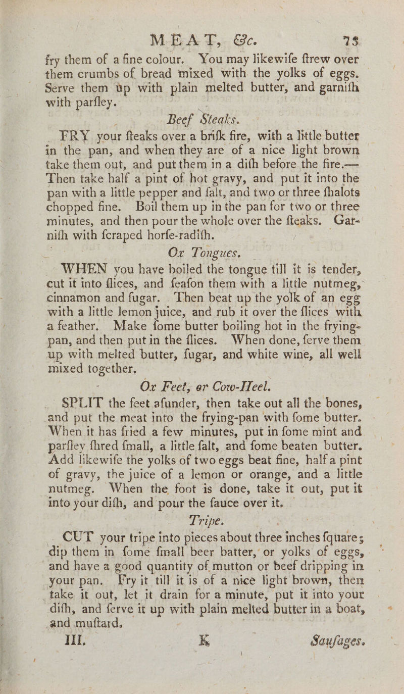 MEAT, ESC. 13 fry them of afine colour. You may likewife ftrew over them crumbs of bread mixed with the yolks of eggs. © Serve them Up with plain melted butter, and garnifh with parfley. Beef Bake FRY your fteaks over a brifk fire, with a little butter in the pan, and when they are of a nice light brown take them out, and put them ina dith before the fire.— Then take half a pint of hot gravy, and put it into the pan with a little pepper and falt, and two or three fhalots chopped fine. Boil them up in the pan for two or three minutes, and then pour the whole over the ibs. Gar- nith with fcraped horfe-radith. ‘ Or Tongues. — WHEN you have boiled the tongue till it is tender, cut it into flices, and feafon them with a little opines, : cinnamon and fugar. Then beat up the yolk of an eg with a little lemon } juice, and rub it over the flices with a feather. Make fome butter boiling hot in the frying- pan, and then putin the flices. When done, ferve them up with melted butter, fugar, and white wine, all well mixed together, Or Feet, er Cow-Heel. SPLIT the feet afunder, then take out all the bones, and put the meat into the frying-pan with fome butter. When it has fried a few minutes, put in fome mint and parfley fhred {mall, a little falt, and fome beaten butter. Add likewife the yolks of two eggs beat fine, half a pint of gravy, the juice of a lemon or orange, and a little nutmeg. When the foot is done, take it out, put it into your difh, and pour the fauce over it. — Tripe. | CUT your tripe into pieces about three inches ies dip them in fome fmall beer batter, or yolks of eg _and have a good quantity of mutton or beef aapie’ in your pan. Fry it till it is of a nice light brown, then _take it out, let it drain for a minute, put it into your difh, and ferve i it up ie plain melted butter in a boat, _and muftard,