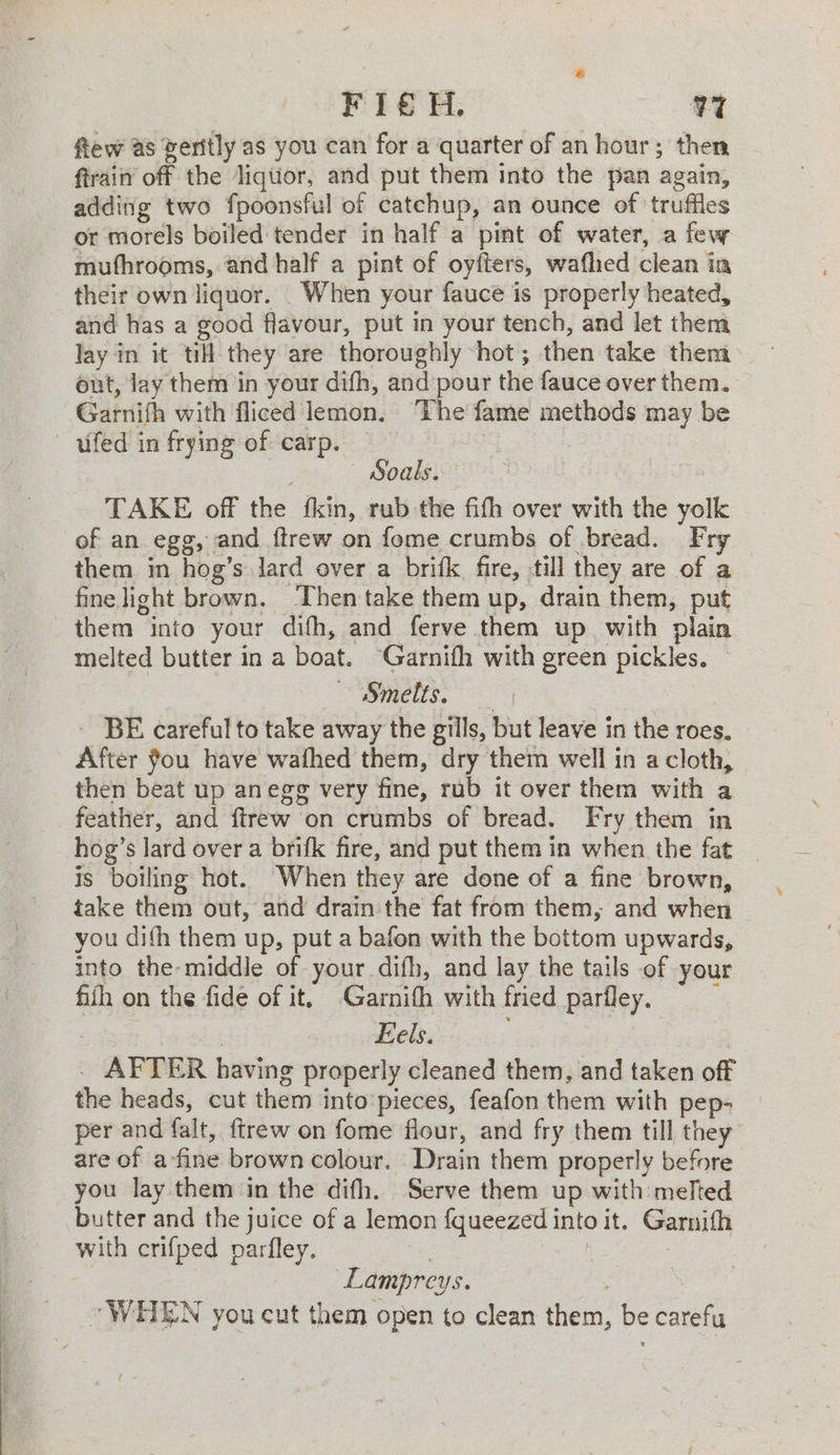 F1€ H. V7 fiew as veritly as you can for a quarter of an hour; then ftrain off the Jiqtior, and put them into the pan again, adding two fpoonsful of catchup, an ounce of truffles or morels boiled tender in half a pint of water, a few muthrooms, and half a pint of oyfters, wafhed clean in their own liquor. When your fauce is properly heated, and has a good flavour, put in your tench, and let them lay in it ti they are thoroughly hot; then take them out, Jay them in your difh, and pour the fauce over them. Garnifh with fliced lemon. ‘The fame methods may be ufed in frying of carp. | , Soals. TAKE off the fkin, rub the fifh over with the yolk of an egg, and ftrew on fome crumbs of bread. Fry — them in hog’s Jard over a brifk fire, till they are of a fine light brown. Then take them up, drain them, put them into your difh, and ferve them up with plain melted butter in a boat. ‘Garnifh with green pickles. — Smelts, - BE careful to take away the gills, but leave in the roes. After fou have wafhed them, dry them well in a cloth, then beat up anegg very fine, rub it over them with a feather, and ftrew on crumbs of bread. Fry them in hog’s lard over a brifk fire, and put them in when the fat is boiling hot. When they are done of a fine brown, take them out, and drain the fat from them, and when you difh them up, put a bafon with the bottom upwards, into the-middle of your difh, and lay the tails of your fiih on the fide of it, Garnith with fried parfley. | | Eels. | _ AFTER having properly cleaned them, and taken off the heads, cut them into'pieces, feafon them with pep- per and falt, ftrew on fome flour, and fry them till they are of a-fine brown colour. Drain them properly before you lay them in the difh. Serve them up with melted butter and the juice of a lemon fqueezed into it. Garnifh with crifped parfley. : : | : Lampreys. “WHEN you cut them open to clean them, be carefu