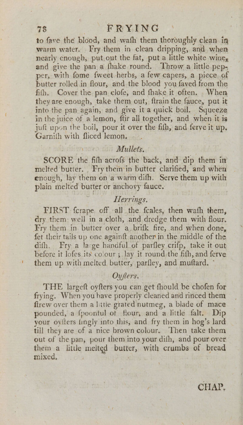 to fave the blood, and wath them thoroughly clean in warm water. Fry them in clean dripping, and. when nearly enough, put,out the fat, put a little white wine, and give the pan a fhake round. Throw a little pep- per, with fome fweet herbs, a few capers, a piece, of butter rolled.in flour, and the blood you faved from the filh. Cover the pan clofe, and fhake it often. When they are enough, take them out, ftrain the fauce, put it into the pan again, and give it a quick boil. Squeeze in the juice of a lemon, ftir all together, and when it is juft upon the boil, pour it over the fifh, and frye: it up. veins with fliced lemon. \ | Mullets. SCORE the fifh acrofs the back, and dip them in melted butter. _ Fry them in butter clarified, and when enough, lay them on a warm difh. Serve them up with plain “melted butter or anchovy fauce. Herrings. | FIRST fcrape off all the. fcales, then ats eas. dry them: well in a cloth, and dredge them with flour. Fry them in. butter over a, brifk fire, and when done, fet their tails up one againft another jn the middle of the difh. Fry a large handful. of parfley crifp, take it out before it lofes its co’ our ;.lay it round.the fifh, and ferve them up with melted butter, parfley, and muttard. Oyfiers. THE largeft oyfters you can get fhould be chofen for frying. When you have properly cleaned and rinced them firew over them a hitle grated nutmeg, a blade of mace pounded, a fpoontul of flour, and a little falt. Dip your oyiters ingly into this, and fry them in hog’s lard _ till they are of a nice brown colour. Then take them out of the pan, pour them into your difh, and pour over them a little melted butter, with crumbs of bread mixed, t CH AP,