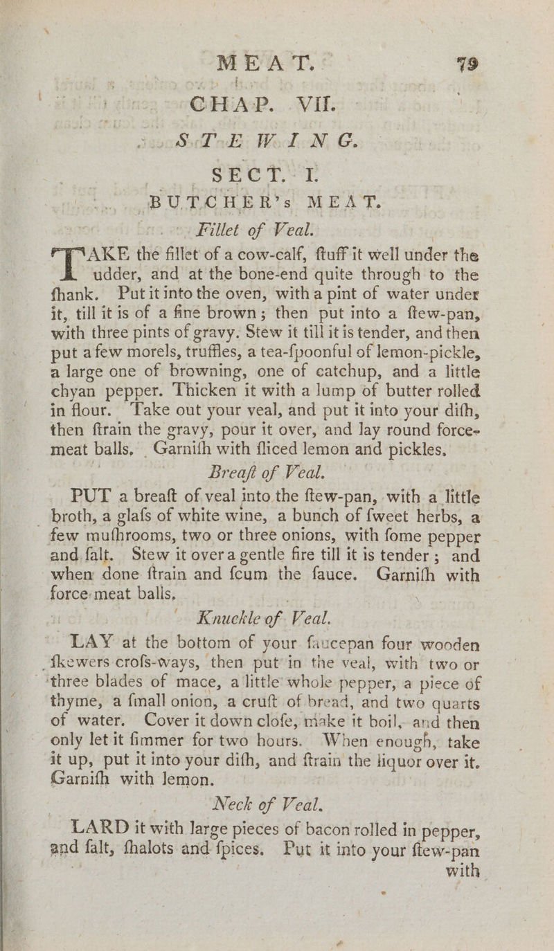 Se ; MEAT. © 79 CHAP. VII. : ae adi: Wacdksle GC. SECT..Y BUDCHER’s. MEAT. 32 , on Fillet of Veal. | ef feels the fillet of a cow-calf, ftuff it well under the udder, and at the bone-end quite through to the fhank. Putitintothe oven, witha pint of water under it, till itis of a fne brown; then put into a ftew-pan, with three pints of gravy. Stew it till itis tender, andthen puta few morels, truffles, a tea-fpoonful of lemon-pickle, a large one of browning, one of catchup, and a little chyan pepper. Thicken it with a lump of butter rolled in flour. ake out your veal, and put it into your dith, then ftrain the gravy, pour it over, and lay round force- meat balls, _Garnifh with fliced lemon and pickles, ) Breaft of Veal. PUT a breaft of veal into the ftew-pan, with a little \ few mufhrooms, two or three onions, with fome pepper - when done ftrain and fcum the fauce. Garnith with force: meat balls, Knuckle of Veal. thyme, a {mall onion, a cruft of bread, and two quarts of water. Cover it down clofe, make it boil, and then only let it fimmer for two hours. When enough, take it up, put it into your difh, and ftrain the liquor over it. Garnifh with lemon. ui Neck of Veal. LARD it with large pieces of bacon rolled in pepper, and falt, fhalots and fpices. Put it into your ftew-pan ag is | with |