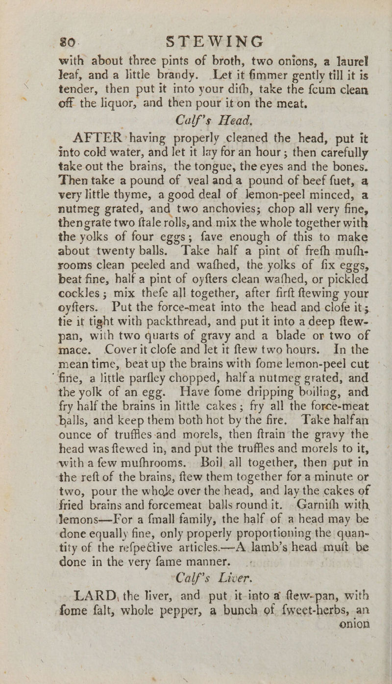 with about three pints of broth, two onions, a laurel leaf, and a little brandy. Let it fimmer gently till it is tender, then put it nto your difh, take the fcum clean off the liquor, and then pour it on the meat. Calf’s Head, AFTER having properly cleaned the head, put it into cold water, and let it Jay for an hour ; then carefully take out the brains, the tongue, the eyes and the bones. Then take a pound of veal anda pound of beef fuet, a very little thyme, a good deal of Jemon-peel minced, a _ nutmeg grated, and two anchovies; chop all very fine, then grate two {tale rolls, and mix the whole together with the yolks of four eggs; fave enough of this to make about twenty balls. Take half a pint of frefh mufh- rooms clean peeled and wafhed, the yolks of fix eggs, beat fine, half a pint of oyfters clean wafhed, or pickled cockles ; mix thefe all together, after firft ftewing your oyfters. Put the force-meat into the head and clofe its. tie it tight with packthread, and put it into a deep ftew-. pan, with two quarts of gravy and a blade or two of mace. Cover it clofe and let it ftew two hours. In the mean time, beat up the brains with fome lemon-peel cut | fine, a little parfley chopped, halfa nutmeg grated, and the yolk of an egg. Have fome dripping boiling, and fry half the brains in little cakes; fry all the force-meat ‘balls, and keep them both hot by the fire. Take halfan ounce of truffles-and morels, then ftrain the gravy the head was ftewed in, and put the truffles and morels to it, with a few mufhrooms. Boil all together, then puf in the reft of the brains, ftew them together for a minute or two, pour the whole over the head, and lay the cakes of fried brains and forcemeat balls round it. .Garnifh with lemons—For a fmall family, the half of a head may be © done equally fine, only properly proportioning the quan- tity of the refpective articles——A lamb’s head mutt be done in the very fame manner. *Calf’s Liver. LARD), the liver, and put it-into a ftew-pan, with fome falt, whole pepper, a bunch of. {weet-herbs, an : onion