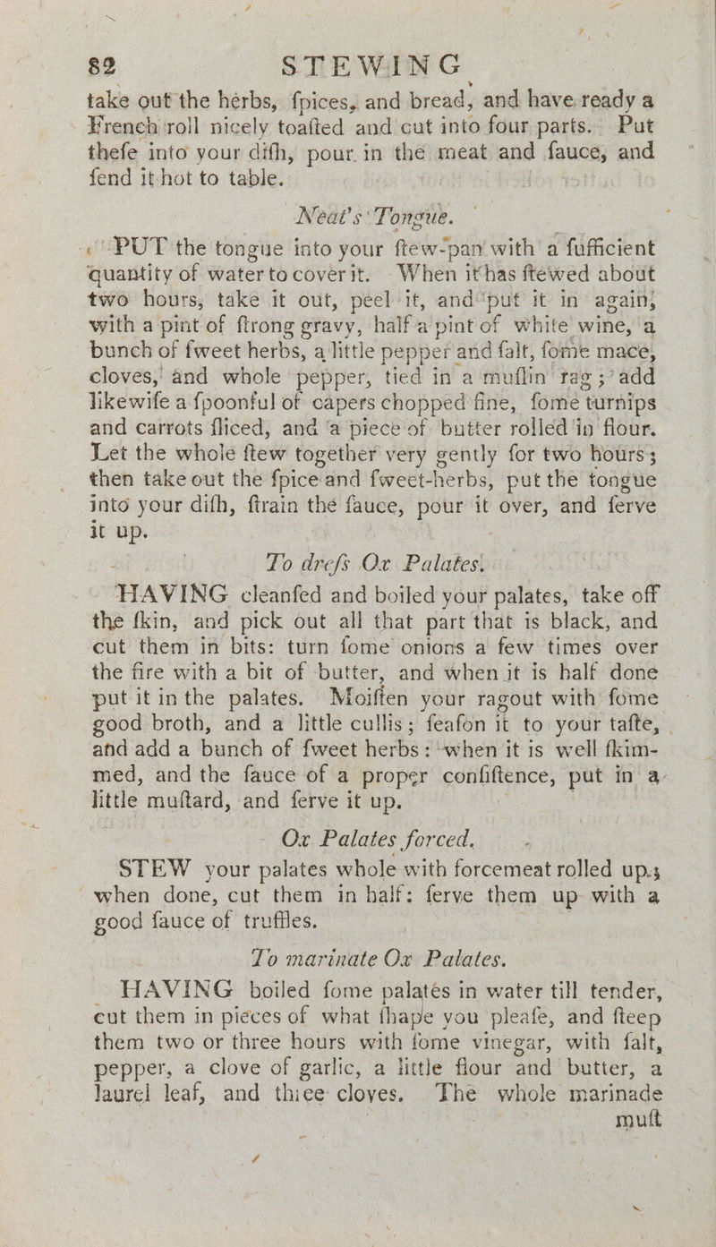 take out the hérbs, fpices, and bread, and have. ready a French roll nicely toafted and'cut into four parts. Put thefe into your difh, pour. in the meat and fauce, and fend it hot to table. loa 4s) Neat’s' Tongue. «PUT the tongue into your ftew-pan with a fufficient quantity of watertocoverit. When ithas ftewed about two hours, take it out, peel it, and“put it in again, with a pint of ftrong gravy, halfa't pint of white wine, ‘a bunch of fweet herbs, a little pepper and falt, fome mace, cloves, and whole pepper, tied ina ‘muflin’ tag ;’add likewife a {poonful of capers chopped fine, fome t turnips and carrots fliced, and ‘a piece of butter rolled 4 in flour. Let the whole ftew together very gently for two hours’; then take out the {pice and fweet-herbs, put the tongue into your difh, ftrain the fauce, pour it over, and ferve it up. To ibe fs Ox Palates. HAVING cleanfed and boiled your palates, take off the {kin, and pick out all that part that is black, and cut them in bits: turn fome onions a few times over the fire with a bit of butter, and when it is half done put it in the palates. Wolfen your ragout with fome good broth, and a little cullis; feafon 1 it to your tafte, . and add a bunch of fweet ewhay -when it 1s well fkim- med, and the fauce of a proper confiftence, put in a. little muftard, and ferve it up. Ox Palates forced. STEW your palates whole with forcemeat rolled up.s when done, cut them in half: ferve them up with a good {auce of trufiles. Zo marinate Ox Patates. HAVING boiled fome palates in water till tender, cut them in pieces of what thape you pleafe, and fteep them two or three hours with fome vinegar, with falt, pepper, a clove of garlic, a little flour and butter, a laurel leaf, and thiee cloves. ae whole marinade 3 mutt