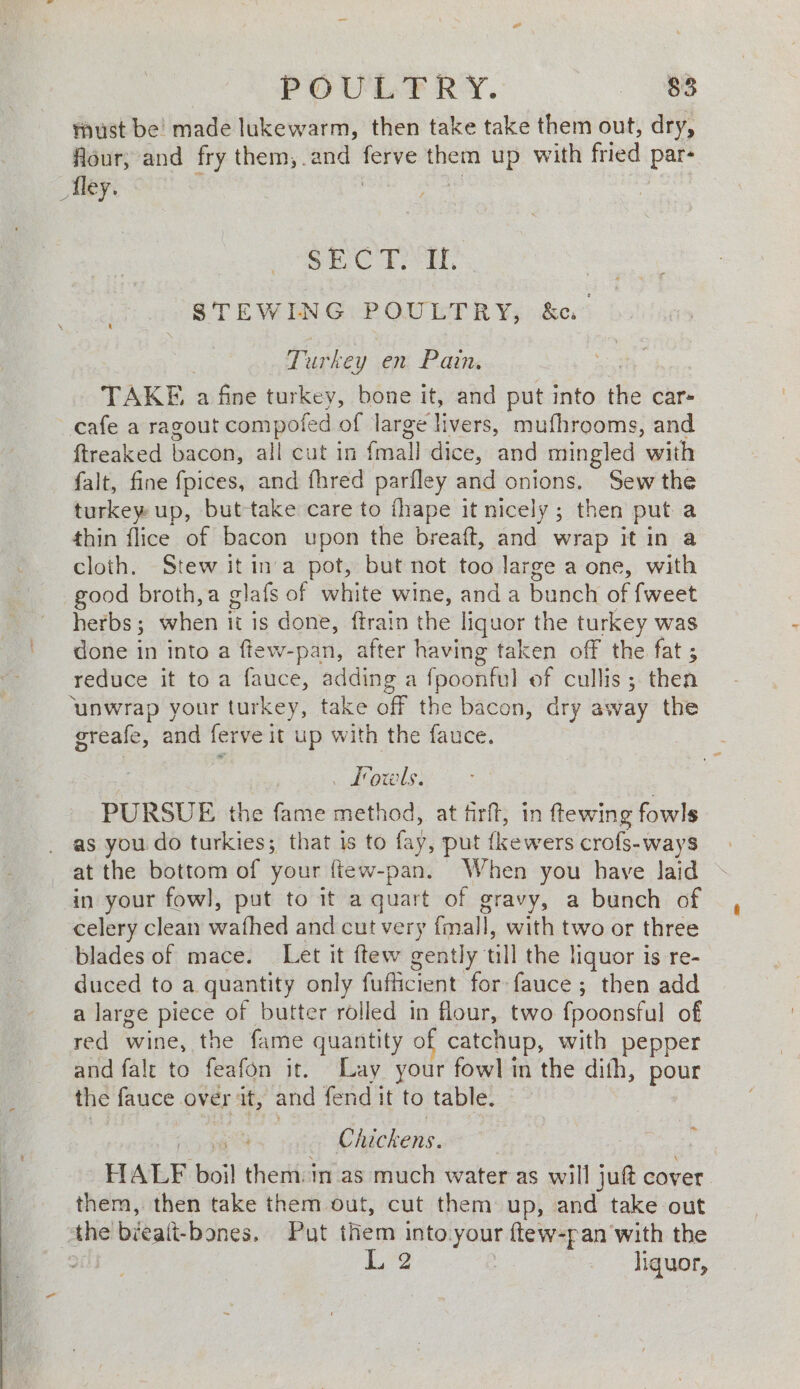 must be’ made lukewarm, then take take them out, dry, flour, and fry them, .and — them up with fried par- _Tley. SEC TAT, STEWING POULTRY, &amp;u } Turkey en, Pains TAKE a fine turkey, bone it, and put into the car= cafe a ragout compofed of large livers, mufhrooms, and ftreaked hacen: all cut in Gaal dice, and mingled with falt, fine fpices, and fhred parfley and onions. Sew the turkey up, but-take care to fhape it nicely; then put a thin flice of bacon upon the breaft, and wrap it in a cloth. Stew it in'a pot, but not too large a one, with good broth,a glafs of white wine, anda bunch of fweet herbs ; when it is done, ftrain the liquor the turkey was done in into a ftew-pan, after having taken off the fat ; reduce it to a fauce, adding a fpoonful of cullis ; then ‘unwrap your turkey, take off the bacon, dry away the greafe, and ferve it up with the fauce. . Low ls. PURSUE the fame method, at firft, in ftewing fowls as you do turkies; that is to fay, put {kewers crofs-ways at the bottom of your {tew-pan. When you have laid in your fowl, put to it a quart of gravy, a bunch of celery clean wathed and cut very fmall, with two or three blades of mace. Let it ftew gently till the liquor is re- duced to a quantity only fufficient for fauce ; then add a large piece of butter rolled in flour, two fpoonsful of red wine, the fame quantity of catchup, with pepper and fale to feafon it. Lay your fowl in the dith, pour the fauce over at, and fend it to table. ed Chickens. HALF boil them. in as much water as will jut cover them, then take them out, cut them up, and take out the bicait- bones. Put them into your ftew-pan with the