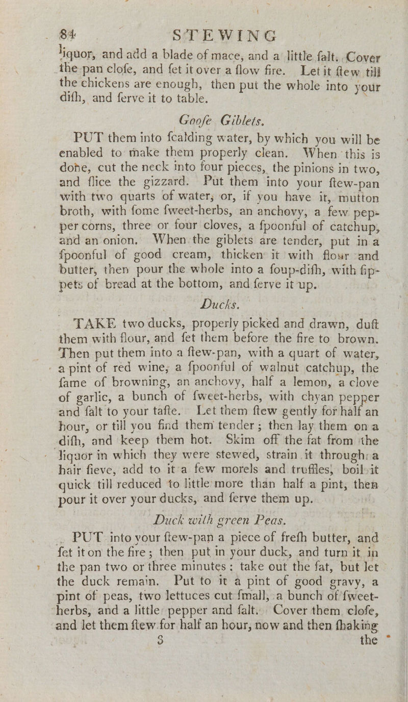 { oe STEWING liquor, and add a blade of mace, and a little falt.. Cover — _the pan clofe, and fet it over a flow fire. Let it flew till the chickens are enough, then put the whole into your difh, and ferve it to table. : Goofe Giblets. | PUT them into fcalding water, by which you will be enabled to thake them properly clean. When. this is done, cut the neck into four pieces, the pinions in two, and flice the gizzard. Put them into your ftew-pan with two quarts of water; or, if you have it, mutton broth, with fome fweet-herbs, an anchevy, a few pep- per corns, three or four cloves, a fpoonful of catchup, and an onion. When the giblets are tender, put ina fpoonful of good cream, thicken it with flour and butter, then pour the whole into a foup-dith, with fip- pets of bread at the bottom, and ferve it up.. ! Mek, . TAKE two ducks, properly picked and drawn, dutt them with flour, and fet them before the fire to brown. Then put them into a ftew-pan, with a quart of water, - a pint of red wine; a fpoonful of walnut catchup, the fame of browning, an anchovy, half a lemon, a clove of garlic, a bunch of {weet-herbs, with chyan pepper and falt to your tafte. Let them ftew gently for half an hour, or till you find them tender; then lay them ona difh, and keep them hot. Skim off the fat from the ‘ liquor in which they were stewed, strain it through:a hair fieve, add to it a few morels and truffles, boil-it guick till reduced to little more than half a pint, then pour it over your ducks, and ferve them up. \ Duck with green Peas. _ PUT into your ftew-pan a piece of frefh butter, and fet iton the fire; then put in your duck, and turn it in the pan two or three minutes: take out the fat, but let the duck remain. Put to it a pint of good gravy, a pint of peas, two lettuces cut {mall, a bunch of fweet- ‘herbs, and a little: pepper and falt.. Cover them. clofe, and let them ftew for half an hour, now and then —