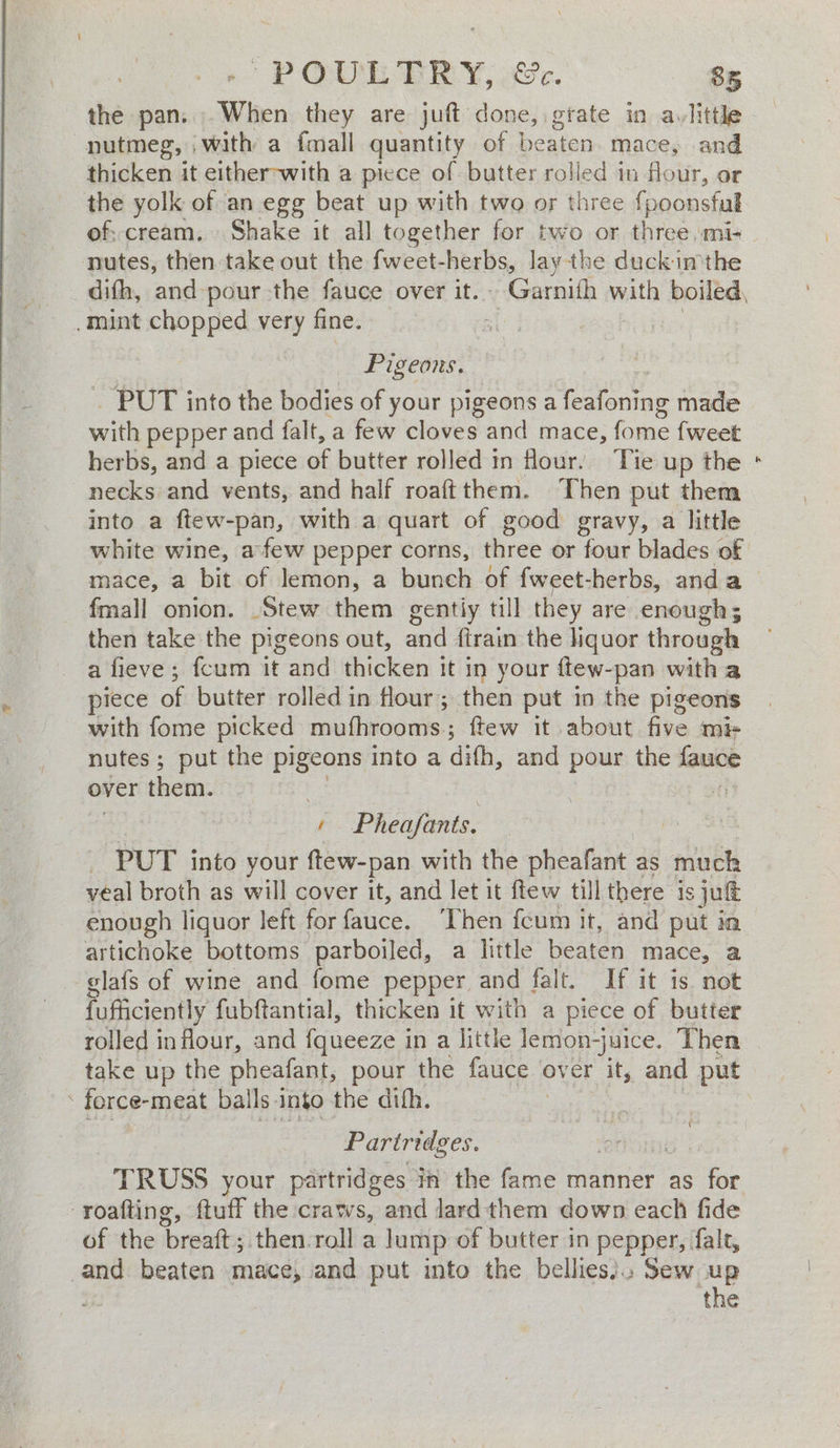 the pan. When they are juft done, wee in avlittle nutmeg, with a fmall quantity of beaten mace, and thicken it either-with a piece of butter rolled in flour, or the yolk of an egg beat up with two or three {poonsful of; cream. Shake it all together for two or three, mi- nutes, then take out the fweet-herbs, lay the duckimthe mint chopped very fine. Fi geons, ~ PUT into the bodies of your pigeons a re made with pepper and falt, a few cloves and mace, ee {weet herbs, and a piece ee butter rolled in four. ‘Tie up the nagles and vents, and half roaftthem. Then put them into a ftew-pan, with a quart of good gravy, a little mace, a bit of lemon, a bunch of f{weet-herbs, anda fmall onion. Stew them gentiy till they are enough; then take the pigeons out, and ftrain the hquor through a fieve ; fcum it and thicken it in your ftew-pan witha piece of butter rolled in flour ; ; then put in the pigeons with fome picked mufhrooms; ftew it about five mis nutes ; put the pigeons into a difh, and pour the nee over them. J Pheafants. — PUT into your ftew-pan with the pheafant as much yeal broth as will cover it, and let it ftew till there is jut enough liquor left for fauce. ‘Then fcum it, and put in artichoke bottoms parboiled, a little beaten mace, a glafs of wine and fome pepper and falt. If it is not fufficiently fubftantial, thicken it with a piece of butter rolled inflour, and {queeze in a little lemon-juice. Then . force- meat bal Is. into the dith. Pariridges. TRUSS your partridges in the fame manner as for -roafting, ftuff the craws, and lard them down each fide of the breatt ; then.roll a lump of butter in pepper, falt, and beaten mace, and put into the bellies). Sew up .