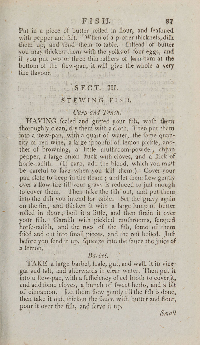Put in a piece of aes rolled in flour, and feafoned with pepper and falt. “When of a proper thicknefs, difh thein up, and: od ‘them to table, Inftead of butter you may. thicken them with the yolks of four eggs, and if you put two or three thin rafhers of lean ham at the bottom of the fiew-pan, it will give the whole a NEY fine flavour, i a ae &amp; Cloke Li VSTEWING. FISH. Carp and Tench. — , HAVING fealed and gutted your fith, wath then thoroughly clean, dry them with a cloth. Then put them into a ftew-pan, with a quart of water, the fame quan- tity of red wine, a large {poonful of lemon-pickle, ano- ther of browning, a “Tittle mufhroom-powder, chyan pepper, a large onion {tuck with cloves, and a “flick of horfe-radifh. (If carp, add the blood, which you mat be careful to fave when you kill them.). Cover your pan clofe to keep in the fteam ; and let them ftew gently over a flow fire till vour gravy is reduced to juft enough to cover them. ‘hen take the fith’ out, and put them. into the difh you intend for table. Set the gravy again on the fire, and thicken it with a large lump of butter rolled in flour; boil it a little, and then firain it over your fifh. Garnifh with pickled muthrooms, feraped horfe-radifh, and the roes of the fifh, fome of thena fried and cut into {mall pieces, and the ai boiled. Jutt before you fend it up, {queeze intc the fauce the juice of a lemon, Barbel., TAKE a large barbel, fcale, gut, and wafh it in vine- gar and falt, and afterwards i in clear water. Then put it Into a ftew-pan, with a fuficiency of eel broth to cover it, and add fome cloves, a bunch of fweet-herbs, and a bit of cinnamon, Let them ftew gently till the ffh is done, then take it out, thicken the fauce with butter and flour, pour it over the fifh, and ferve it up, ET Se Small