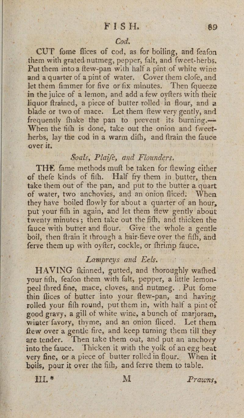 F | S H. re. ‘ $9 a eA 2 Cod, “4 oe. - CUT fome flices of cod, as for boiling, and feafon them with grated nutmeg, pepper, falt, and fweet-herbs, Put them into a ftew-pan with half a pint of white wine and a quarter of apint of water. Cover them clofe, and Jet them fimmer for five or fix minutes. Then fqueeze “an the juice of a lemon, and add a few oyfters with their liquor ftrained, a piece of butter rolled in flour, and a blade or two of mace. Let them ftew very gently, and frequently fhake the pan to prevent its burning. When the fifth is done, take out the onion and fweet- herbs, lay the cod in a warm difh, and ftrain the fauce over it. tO ae - Soals, Plaijfe, and Flounders. THE fame methods muft be taken for ftewing either of thefe kinds of fith.. Half fry them in butter, then take them out of the pan, and put to the butter a. quart of water, two anchovies, and an onion fliced: “When they have boiled flowly for about a quarter of an hour, put your fifh in again, and let them ftew gently about twenty minutes; then take out the fifh, and thicken the fauce with butter and flour. Give the whole a gentle boil, then ftrain it through a hair-fieve over the fith, and ferve them up with oyfter, cockle, or fhrimp fauce. : Lampreys and Eels. ro HAVING {kinned, gutted, and thoroughly wathed your fifth, feafon them with falt, pepper, a little lemon- peel thred fine, mace, cloves, and nutmeg. . Put fome' thin flices of butter into your ftew-pan, and having | rolled your fifh round, put them in, with half a pint of - good gravy, a gill of white wine, abunch of marjoram, wiater favory, thyme, and an onion fliced. Let them flew over a gentle fire, and keep turning them till they are tender. Then take them out, and put an anchovy ‘into the fauce. Thicken it with the yolk of an egg beat very fine, or a piece of butter rolledin flour... When it boils, pour it over the fifh, and ferve them to table. TU. * | ae M aS Prawns,
