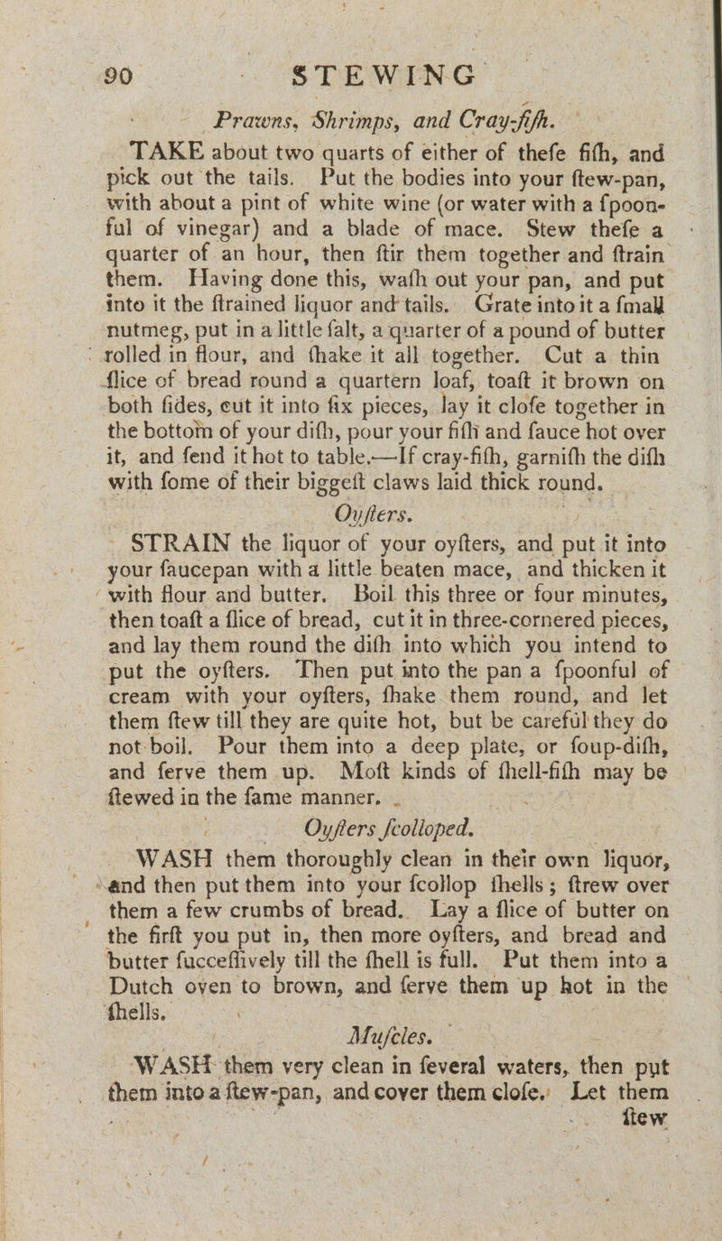 - Prawns, Shrimps, and Cray-fifh. ee TAKE about two quarts of either of thefe fith, and pick out the tails. Put the bodies into your ftew-pan, ful of vinegar) and a blade of mace. Stew thefe a quarter of an hour, then ftir them together and ftrain them. Having done this, wath out your pan, and put into it the ftrained liquor and'tails. Grate into it a fmall nutmeg, put in a little falt, a quarter of a pound of butter lice of bread round a quartern loaf, toaft it brown on both fides, cut it into fix pieces, lay it clofe together in the bottotn of your dith, pour your fifi and fauce hot over it, and fend it hot to table.—lIf cray-fith, garnifh the difh with fome of their biggeit claws laid thick round. Ov fiers. ae Parte - STRAIN the liquor of your oyfters, and put it into your faucepan with a little beaten mace, and thicken it then toaft a flice of bread, cut it in three-cornered pieces, and lay them round the difh into which you intend to put the oyfters. ‘Then put into the pan a fpoonful of cream with your oyfters, fhake them round, and let them ftew till they are quite hot, but be careful they do not boil. Pour them into a deep plate, or foup-difh, and ferve them up. Moft kinds of fhell-fith may be fiewed in the fame manner, ~ ey ae ee a Oyfters fcolloped. : WASH them thoroughly clean in their own liquor, them a few crumbs of bread. Lay a flice of butter on the firft you put in, then more oyfters, and bread and butter fucceffively till the fhell is full. Put them into a thells.. Mae ote Mirjeles. os | ‘WASH them very clean in feveral waters, then put tiew / yS