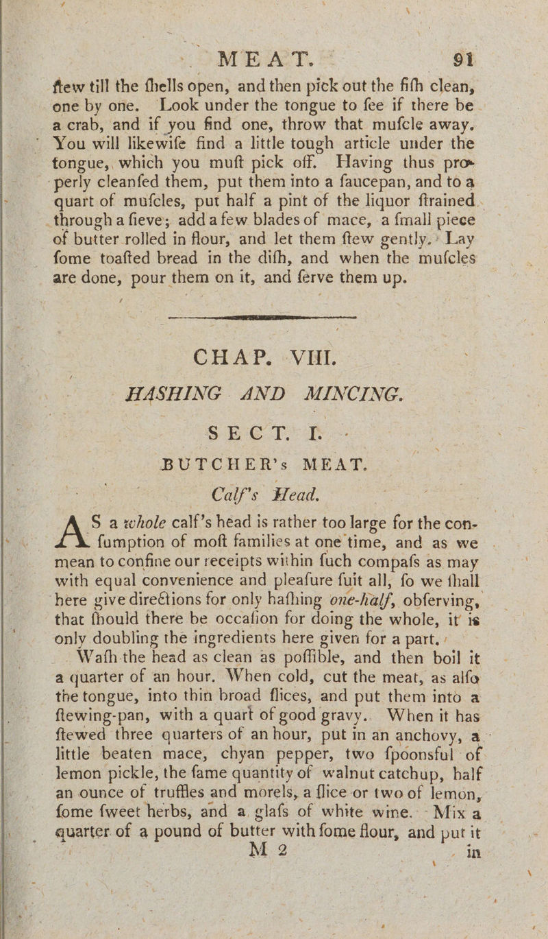 MEAT. | ‘et ftew till the fhells open, and then pick out the fith clean, one by one. Look under the tongue to fee if there be. a crab, and if you find one, throw that mufcle away. ’ You will likewife find a little tough article under the tongue, which you muft pick off. Having thus pros ‘perly cleanfed them, put them into a faucepan, and toa quart of mufcles, put half a pint of the liquor ftrained . _througha fieve; adda few blades of mace, a fmall piece of butter rolled in flour, and Jet them ftew gently. Lay fome toafted bread in the difh, and when the mufcles are done, pour them on it, and ferve them up. CHAP. VII. HASHING AND MINCING. SECT.’ TE BUTCHER’s MEAT. Calf’s Head. S a whole calf’s head is rather too large for the con- . f{umption of moft families at one time, and as we . mean to confine our receipts within fuch compafs as may with equal convenience and pleafure fuit all, fo we thall here give direétions for only hafhing one-half, obferving, that fhould there be occafion for doing the whole, it is only doubling the ingredients here given for a part. ' _. Wath the head as clean as pofflible, and then boil it a quarter of an hour. When cold, cut the meat, as alfo the tongue, into thin broad flices, and put them into a flewing-pan, with a quart of good gravy.. When it has ftewed three quarters of an hour, put in an anchovy, a~ little beaten mace, chyan pepper, two fpoonsful of - Jemon pickle, the fame quantity of walnut catchup, half an ounce of truffles and morels, a flice or two of lemon, fome fweet herbs, and a. glafs of white wine. Mixa _ quarter. of a pound of butter with fome flour, and put it ve M 2 | ae Bie