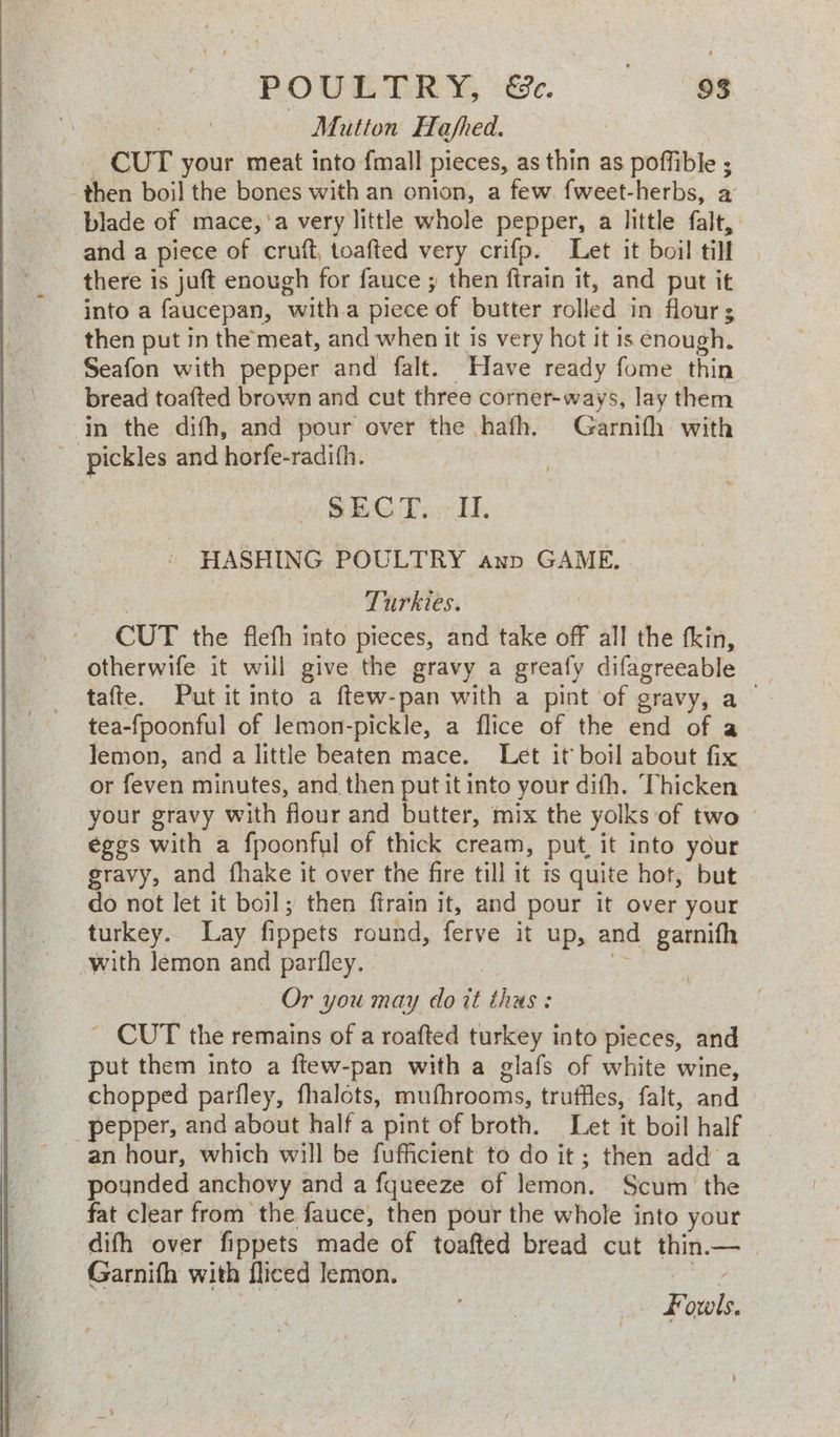 POULTRY Ge. —«93 Mutton Hafhed. CUT your meat into {mall pieces, as thin as poffible ; -then boil the bones with an onion, a few fweet-herbs, a _ blade of mace,’a very little whole pepper, a little falt, and a piece of cruft, toafted very crifp. Leet it boil till there is juft enough for fauce ; then ftrain it, and put it into a faucepan, witha piece of butter rolled in flours then put in the meat, and when it is very hot it is enough. Seafon with pepper and falt. Have ready fome thin bread toafted brown and cut three corner-ways, lay them in the difh, and pour over the hafh. Garnifh with pickles and horfe-radifh. SECT. II. - HASHING POULTRY anp GAME. Bag Turkies. _ CUT the fiefh into pieces, and take off all the tkin, otherwife it will give the gravy a greafy difagreeable tafte. Put it into a ftew-pan with a pint of gravy, a tea-fpoonful of lemon-pickle, a flice of the end of a lemon, and a little beaten mace. Let it boil about fix or feven minutes, and then put it into your difh. Thicken your gravy with flour and butter, mix the yolks of two | éges with a fpoonful of thick cream, put, it into your gravy, and fhake it over the fire till it is quite hot, but do not let it boil; then ftrain it, and pour it over your turkey. Lay fippets round, ferve it up, and garnifh with lemon and parfley. a | Or you may doit thus: _ CUT the remains of a roafted turkey into pieces, and put them into a ftew-pan with a glafs of white wine, chopped parfley, fhalots, mufhrooms, truffles, falt, and pepper, and about half a pint of broth. Let it boil half an hour, which will be fufficient to do it; then add a pounded anchovy and a fqueeze of lemon. Scum the fat clear from the fauce, then pour the whole into your difh over fippets made of toafted bread cut thin.— | Garnifh with fliced lemon. ae Fouls.