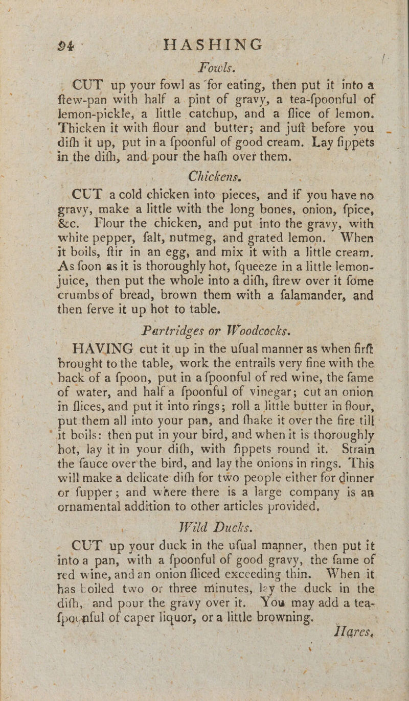 Moo.) AAG RG aT | Fouls. ee CUT up your fowl as ‘for eating, then put it into a ftew- -pan with half a. pint of gravy, a tea-fpoonful of lemon- pickle, a little catchup, and a flice of lemon. . Thicken it with flour and butter; and juft before you difh it up, put ina {poonful of good cream. nay es in the dith, and pour the hath over them. | Chickens, CUT acold chicken into pieces, and if you have no gravy, make a little with the long bones, onion, fpice, -&amp;c. Flour the chicken, and put. into the gravy, with white pepper, falt, nutmeg, and grated lemon. When it boils, ftir in an egg, and mix it with a little cream. As foon as it is thoroughly hot, fqueeze in a little lemon- juice, then put the whole into a difh, ftrew over it fome crumbs of bread, brown them with a falgniendet, and then ferve it up hot to table. 3 Partridges or Woodcocks. HAVING cut it up in the ufual manner as when firft brought to the table, work the entrails very fine with the _ back of a fpoon, put in a fpoonful of red wine, the fame of water, and half a fpoonful of vinegar; cut an onion in flices, and put it into rings; roll a little butter in flour, put them all into your pan, and fhake it over the fire till | “at boils: then put in your bird, and when it ts thoroughly hot, lay it in your difh, with fippets round it. Strain the fauce overthe bird, and lay the onions in rings. This will make a delicate dith for two people either for dinner or fupper; and where there is a large company is an ornamental addition to other articles provided, Wild Ducks. CUT up your duck in the ufual manner, then put it into a pan, with a fpoonful of good gravy, the fame of red wine, andan onion fliced exceeding thin. When it has boiled two or three miinutes, ley “the duck in the dith, and pour the gravy over it. Yow may add a tea- fpocnful of caper liquor, ora little browning. ene ss Pee Ilares,