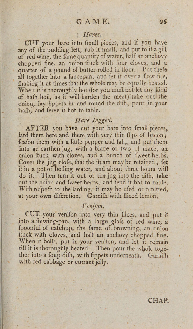 | Hares. | CUT your hare into fmall pieces, and if you have any of the pudding left, rub it {mall, and put to ita gill of red wine, the fame quantity of water, half an anchovy chopped fine, an onion ftuck with four cloves, and a _ quarter of a pound of butter rolled in four. Put thefe | all together into a faucepan, and fet it over a flow fire, fhaking it at times that the whole may be equally heated. _ When it is thoroughly hot (for you muft not let any kind of hath boil, as it will harden the meat) take out the onion, lay fippets in and round the difh, pour in your hath, and ferve it hot to table. ; ee Hare Jugged. AFTER you have cut your hare into fmall pieces, Jard them here and there with very thin flips of bacon; feafon them with a litile pepper and falt,. and put them into an earthen jug, with a blade or two of mace, an onion ftuck with cloves, and a bunch of fweet-herbs. Cover the jug clofe, that the fteam may be retained ; fet itin a pot of boiling water, and about three hours will do it. Then turn it out of the jug into the difh, take out the onion and fweet-herbs, and fend it hot to table. With refpeét to the larding, it may be ufed or omitted, at your own difcretion, Garnith with fliced lemon. = Venifon. CUT your venifon into very thin flices, and put it _ into a ftewing-pan, with a large glafs of red wine, a {poonful of catchup, the fame of. browning, an onion ~ ftuck with cloves, and half an anchovy chopped fine. When it boils, put in your venifon, and let it remain till it is thoroughly heated. Then pour the whole toge- ther into a foup difh, with fippets underneath. Garnith with red cabbage or currant jelly. CHAP.