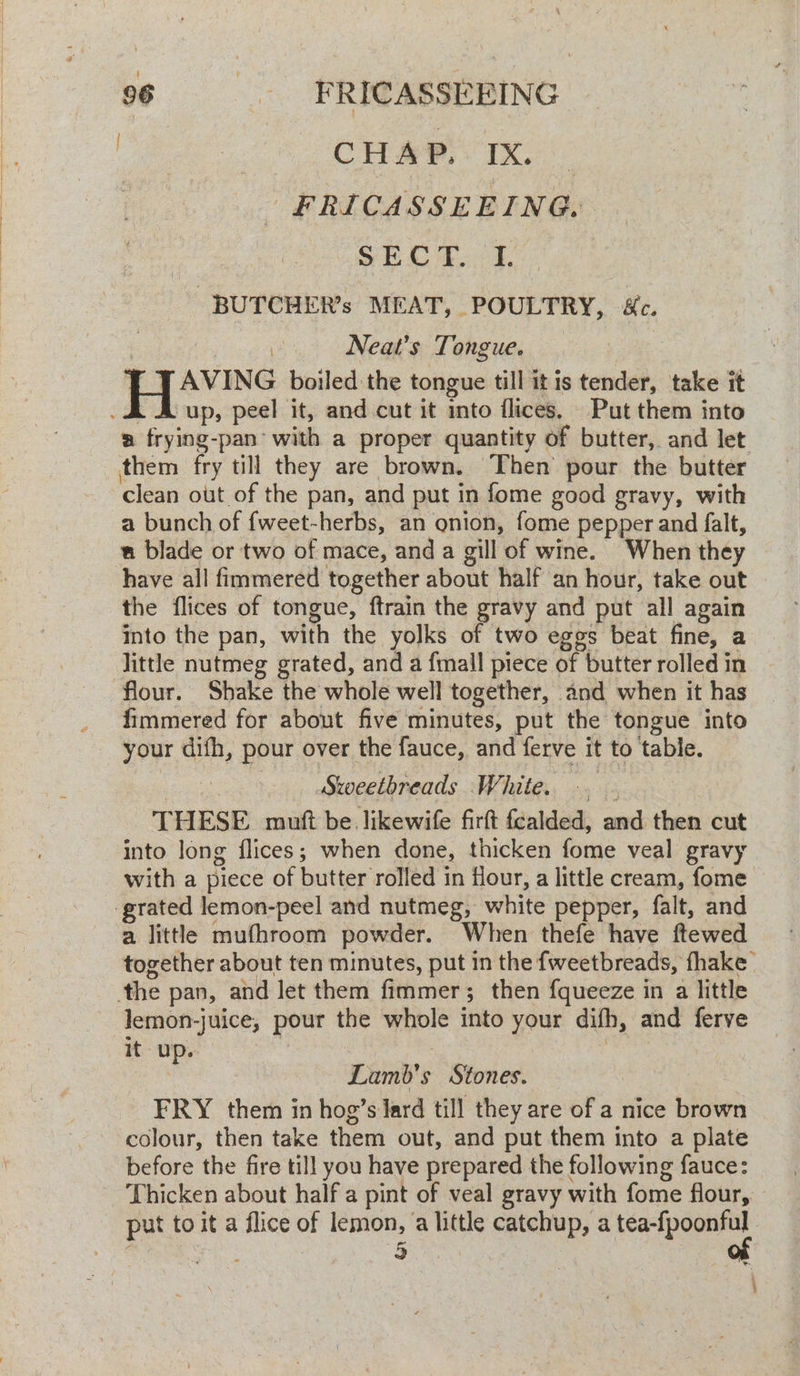 CHAP. IX. | -FRICASSEEING. Sh Oe -BUTCHER’s MEAT, POULTRY, &c. i Neat’s Tongue. T AVING boiled the tongue till it is tender, take it up, peel it, and cut it mto flices. Put them into a frying-pan- with a proper quantity of butter, and let clean out of the pan, and put in fome good gravy, with a bunch of fweet-herbs, an onion, fome pepper and falt, a blade or two of mace, and a gill of wine. When they have all fimmered together about half an hour, take out the flices of tongue, ftrain the gravy and put all again into the pan, with the yolks of two eggs beat fine, a little nutmeg grated, and a finall piece of butter rolled in flour. Shake the whole well together, and when it has fimmered for about five minutes, put the tongue into your difh, pour over the fauce, and ferve it to table. Stwweetbreads White. THESE mutt be. likewife firft Ganidaike ned: then cut into long flices; when done, thicken fome veal gravy with a piece of butter rolled in flour, a little cream, fome a little mufhroom powder. When thefe have flewed together about ten minutes, put in the fweetbreads, fhake lemon-} Juice, pour the whole into your dith, and ferve itu r Lamb's Stones. FRY them in hog’s lard till they are of a nice Lie colour, then take them out, and put them into a plate before the fire till you have prepared the following fauce: Thicken about half a pint of veal gravy with fome flour, - put to it a flice of lemon, a atk catchup, a tea-fpoonful 5
