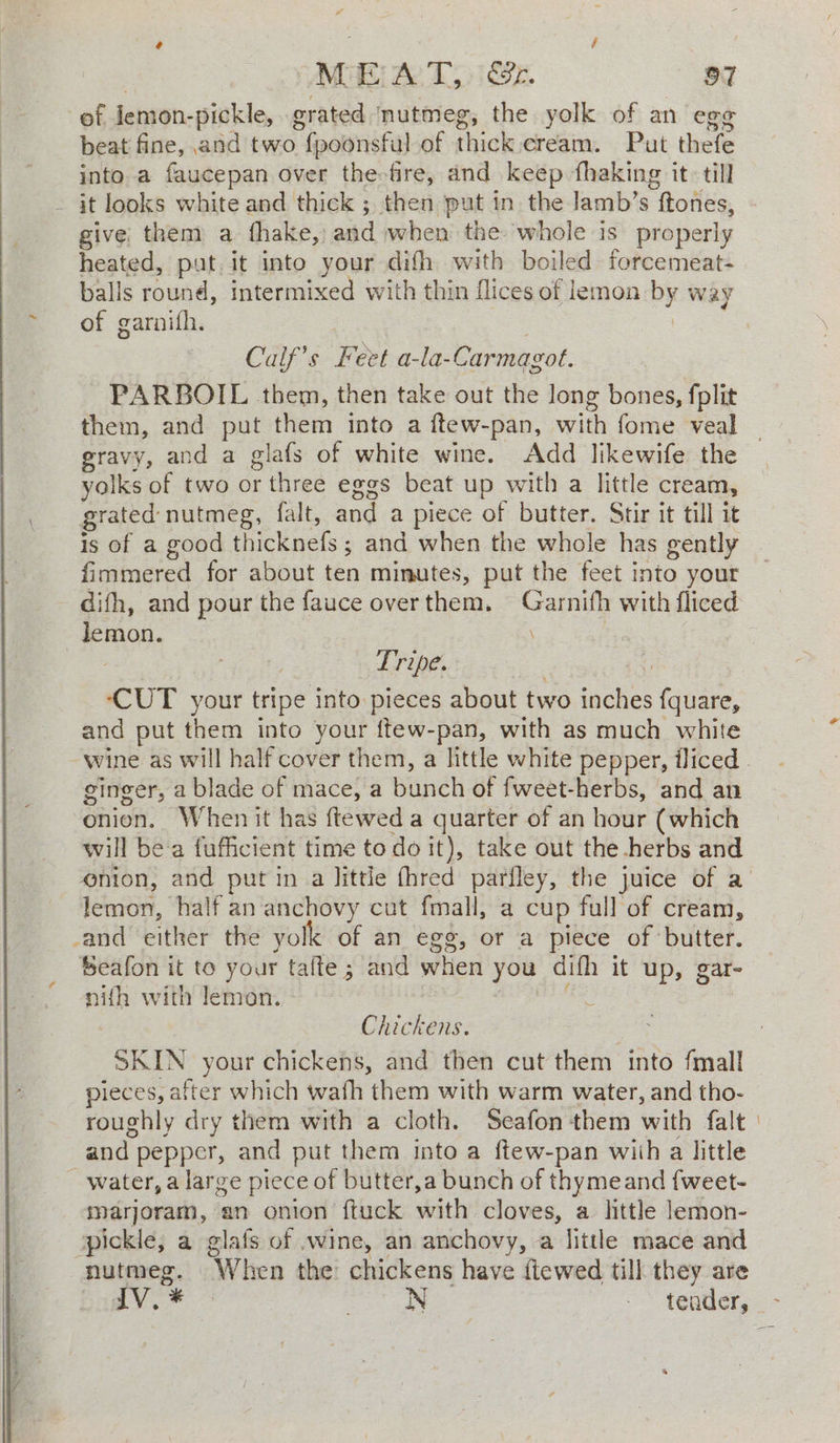 of jemon-pickle, grated mutmeg, the yolk of an egg beat fine, and two fpoonsful of thick cream. Put thefe into a faucepan over the fire, and keep fhaking it. till - it looks white and thick ; then ‘put in the lamb’s ftones, give them a {fhake, aad when the whole is properly heated, put. it into your difh with boiled forcemeat- balls round, intermixed with thin flices of lemon by way of garnifh. Calf’s Feet a-la-Carmagot. PARBOIL them, then take out the long bones, fplit them, and put them into a ftew-pan, with fome veal gravy, and a glafs of white wine. Add likewife the yolks of two or r three eggs beat up with a little cream, grated nutmeg, falt, and a piece of butter. Stir it till it is of a good thicknefs ; ; and when the whole has gently fimmered for about ten minutes, put the feet into your difh, and pour the fauce over them. Garnifh with fliced lemon. \ : Tripe. | ‘CUT your tripe into pieces about two ‘eels {quare, and put them into your {tew-pan, with as much white ginger, a blade of mace, a Binh of fweet-herbs, and an onion. When it has ftewed a quarter of an hour (which will bea fufficient time todo it), take out the herbs and enion, and put ina Jittie fhred parfley, the juice of a lemon, half an anchovy cut fmall, a cup full of cream, _and either the yolk of an egg, or a piece of butter. Seafon it to your tafte; and when you difh it up, gar- nifh with lemon. Chickens. SKIN your chickens, and then cut them into fmall pieces, after which wath en with warm water, and tho- roughly dry them with a cloth. Seafon ‘them with falt and: pepper, and put them into a ftew-pan wiih a little _ water, a large piece of butter,a bunch of thymeand fweet- marjoram, an onion ftuck with cloves, a little }emon- spickle, a glafs of .wine, an anchovy, a little mace and puters. When the chickens have ftewed till they are
